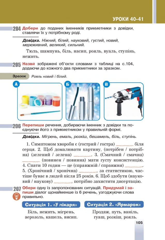 204 Добери до поданих іменників прикметники з довідки,
ставлячи їх у потрібному роді.
Д овідка. Ніжний, білий, науковий, густий, новий,
мереживний, великий, сильний.
Тюль, шампунь, біль, насип, рояль, вуаль, ступінь,
нежить.
205 Назви зображені об’єкти словами з таблиці на с.104,
додаючи до кожного два прикметники за зразком.
Зразок Рояль новий і білий.
20 6 Перепиши речення, добираючи іменник з довідки та по­
єднуючи його з прикметником у правильній формі.
Д овідка. Мігрень, емаль, розкіш, бешамель, біль, ступінь.
1. Симптомом хвороби є (гострий / гостра) біля
серця. 2. Щоб домалювати картину, (потрібен / потріб­
на) (зелений / зелена) ______ 3. (Смачний / смачна)
(повинен / повинна) мати густу консистенцію.
4. Спати 10 годин — це (справжній / справжня) __
5. (Хронічний / хронічна) за статистикою, час­
тіше буває в людей після 25 років. 6. Щоб здобути (науко­
вий / наукову) потрібно захистити дисертацію.
207 Обери одну із запропонованих ситуацій. Придумай і за ­
пиши діалог щонайменше із 6 речень, узгоджуючи слова
правильно.
Ситуація 1. «У лікаря» Ж Ситуація 2. «Ярмарок*
Біль, нежить, мігрень,
аерозоль, кашель, висип.
Продаж, путь, ваніль,
гуаш, розкіш, рояль.
105
 
