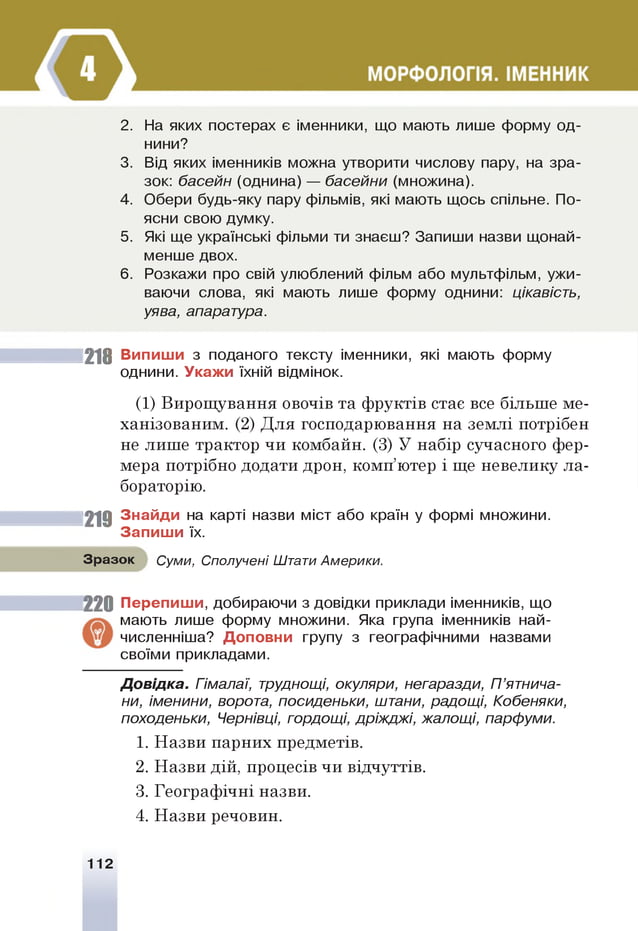 2. На яких постерах є іменники, що мають лише форму од­
нини?
3. Від яких іменників можна утворити числову пару, на зра­
зок: басейн (однина) — басейни (множина).
4. Обери будь-яку пару фільмів, які мають щось спільне. По­
ясни свою думку.
5. Які ще українські фільми ти знаєш? Запиши назви щонай­
менше двох.
6 . Розкажи про свій улюблений фільм або мультфільм, ужи­
ваючи слова, які мають лише форму однини: цікавість,
уява, апаратура.
218 Випиши з поданого тексту іменники, які мають форму
однини. Укажи їхній відмінок.
(1) Вирощування овочів та фруктів стає все більше ме­
ханізованим. (2) Для господарювання на землі потрібен
не лише трактор чи комбайн. (3) У набір сучасного фер­
мера потрібно додати дрон, комп’ютер і ще невелику ла­
бораторію.
219 Знайди на карті назви міст або країн у формі множини.
Запиш и їх.
Зразок Суми, Сполучені Штати Америки.
2 2 0 Перепиш и, добираючи з довідки приклади іменників, що
мають лише форму множини. Яка група іменників най-
численніша? Доповни групу з географічними назвами
своїми прикладами.
Д овідка. Гімалаї, труднощі, окуляри, негаразди, П’ятнича-
ни, іменини, ворота, посиденьки, штани, радощі, Кобеняки,
походеньки, Чернівці, гордощі, дріжджі, жалощі, парфуми.
1. Назви парних предметів.
2. Назви дій, процесів чи відчуттів.
3. Географічні назви.
4. Назви речовин.
112
 