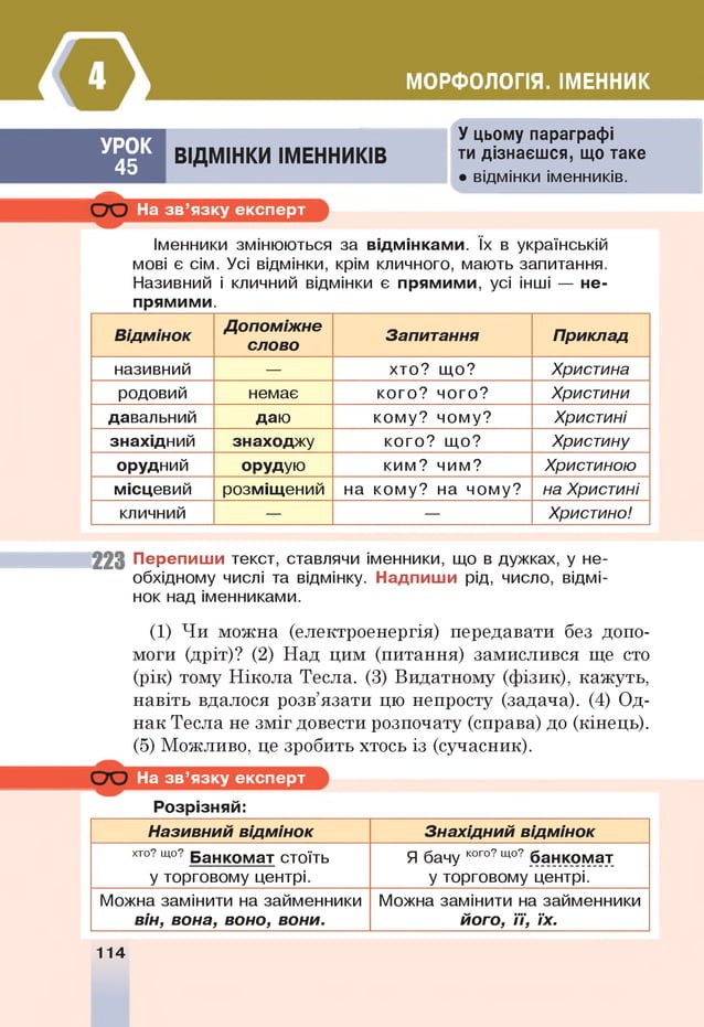 МОРФОЛОГІЯ. ІМЕННИК
УРОК
45
ВІДМІНКИ ІМЕННИКІВ
У цьому параграфі
ти дізнаєшся, що таке
• відмінки іменників.
—
На зв ’язку експерт
Іменники змінюються за відмінками. їх в українській
мові є сім. Усі відмінки, крім кличного, мають запитання.
Називний і кличний відмінки є прямими, усі інші — не­
прямими.
В ідм інок
Д опоміж нє
слово
Запитання Приклад
називний — хто? що? Христина
родовий немає кого? чого? Христини
давальний даю кому? чому? Христині
знахідний знаходжу кого? що? Христину
орудний орудую ким? чим? Христиною
місцевий розміщений на кому? на чому? на Христині
кличний — — Христино!
223 Перепиши текст, ставлячи іменники, що в дужках, у не­
обхідному числі та відмінку. Надпиши рід, число, відмі­
нок над іменниками.
(1) Чи можна (електроенергія) передавати без допо­
моги (дріт)? (2) Над цим (питання) замислився ще сто
(рік) тому Нікола Тесла. (3) Видатному (фізик), кажуть,
навіть вдалося розв’язати цю непросту (задача). (4) Од­
нак Тесла не зміг довести розпочату (справа) до (кінець).
(5) Можливо, це зробить хтось із (сучасник).
На зв ’язку експерт
Розрізняй:
Називний відм інок Знахідний відм інок
хто? щ
о? Банкомат стоїть
у торговому центрі.
Я бачу кого?що? банкомат
у торговому центрі.
Можна замінити на займенники
він, вона, воно, вони.
Можна замінити на займенники
його, її, їх.
114
 