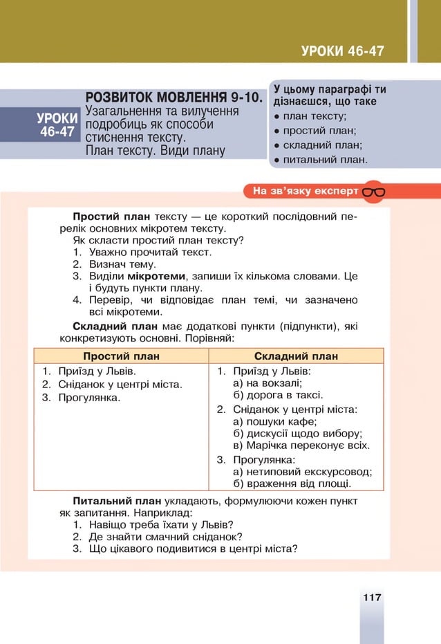 УРОКИ 46-47
УРОКИ
46-47
РОЗВИТОК МОВЛЕННЯ 9-10.
Узагальнення та вилучення
подробиць як способи
стиснення тексту.
План тексту. Види плану
У цьому параграфі ти
дізнаєшся, що таке
• план тексту;
• простий план;
• складний план;
• питальний план.
На зв ’язку експерт С Ю
Простий план тексту — це короткий послідовний пе­
релік основних мікротем тексту.
Як скласти простий план тексту?
1. Уважно прочитай текст.
2. Визнач тему.
3. Виділи м ікротем и, запиши їх кількома словами. Це
і будуть пункти плану.
4. Перевір, чи відповідає план темі, чи зазначено
всі мікротеми.
Складний план має додаткові пункти (підпункти), які
конкретизують основні. Порівняй:
Простий план Складний план
1. Приїзд у Львів.
2. Сніданок у центрі міста.
3. Прогулянка.
1. Приїзд у Львів:
а) на вокзалі;
б) дорога в таксі.
2. Сніданок у центрі міста:
а) пошуки кафе;
б) дискусії щодо вибору;
в) Марічка переконує всіх.
3. Прогулянка:
а) нетиповий екскурсовод;
б) враження від площі.
Питальний план укладають, формулюючи кожен пункт
як запитання. Наприклад:
1. Навіщо треба їхати у Львів?
2. Де знайти смачний сніданок?
3. Щ
о цікавого подивитися в центрі міста?
117
 