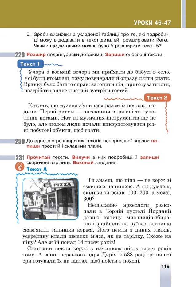 УРОКИ 46-47
6. Зроби висновки з укладеної таблиці про те, які подроби­
ці можуть додавати в текст деталей, розширювати його.
Якими ще деталями можна було б розширити текст Б?
229 Розшир подані уривки деталями. Запиш и оновлені тексти.
Учора о восьмій вечора ми приїхали до бабусі в село.
Усі були втомлені, тому повечеряли й одразу лягти спати.
Зранку було багато справ: затопити піч, приготувати їсти,
позгрібати опале листя й зустріти гостей.
Кажуть, що музика з’явилася разом із появою лю­
дини. Перші ритми — плескання в долоні та тупо­
тіння ногами. Нот та музичних інструментів ще не
було, але згодом люди почали використовувати різ­
ні побутові об’єкти, щоб грати.
23 0 До одного з розширених текстів попередньої вправи на­
пиши простий і складний плани.
231 Прочитай тексти. Вилучи з них подробиці й запиш и
скорочені варіанти. Виконай завдання.
Ти знаєш, що піца — це корж зі
смачною начинкою. А як думаєш,
скільки їй років: 100, 200, а може,
300?
Нещодавно археологи розко­
пали в Чорній пустелі Йорданії
давню хатину мисливців-збира-
чів і знайшли на руїнах вогнища
скам’янілі залишки коржа. Його пекли з диких злаків,
усередину клали шматки м’яса, як на тарілку. Схоже на
піцу? Але ж їй понад 14 тисяч років!
Єгиптяни пекли коржі з начинкою шість тисяч років
тому. А воїни перського царя Дарія в 538 році до нашої
ери готували їх на щитах, щоб поїсти в поході.
119
 