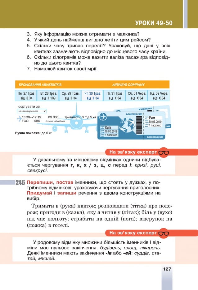 УРОКИ 49-50
3. Яку інформацію можна отримати з малюнка?
4. У який день найменш вигідно летіти цим рейсом?
5. Скільки часу триває переліт? Ураховуй, що дані у всіх
квитках зазначають відповідно до місцевого часу країни.
6 . Скільки кілограмів може важити валіза пасажира відповід­
но до цього квитка?
7. Намалюй квиток своєї мрії.
БРОНЮВАННЯ АВІАКВИТКІВ АІШ А У5 СОМРАИУ
Пн, 27 Трав. Вт, 28 Трав. Ср, 29 Трав. Чт, ЗО Трав. Пт, 31 Трав. Сб, 01 Черв. Нд, 02 Черв.
від € 34 від € 109 від € 34 від € 34 від € 34 від € 34 від € 34
сортувати за:
за замовчуванням
13:30-
РСО
Р5 306 тривалість: 3 год 5 хв
У кга іп е ІпїІ А ігііп е з
„о
д
м
я
ію ^
ВОЛЯОП/В РА55 І
Ручна поклажа: до 6 кг
Рим
30.05.2019
1 пасажир ^
На зв ’язку експерт С Ю
246 Перепиш и, постав іменники, що стоять у дужках, у по­
трібному відмінкові, ураховуючи чергування приголосних.
Придумай і запиш и речення з двома конструкціями на
вибір.
Тримати в (рука) квиток; розповідати (тітка) про подо­
рож; пригоди в (казка), яку я читав у (літак); біль у (вухо)
під час польоту; стрибати на одній (нога); візерунок на
(ложка) в готелі.
У родовому відмінку множини більшість іменників І від­
міни має нульове закінчення: будівель, площ, лікарень.
Деякі іменники мають закінчення -ів або -ей: суддів, ста­
тей, мишей.
127
 