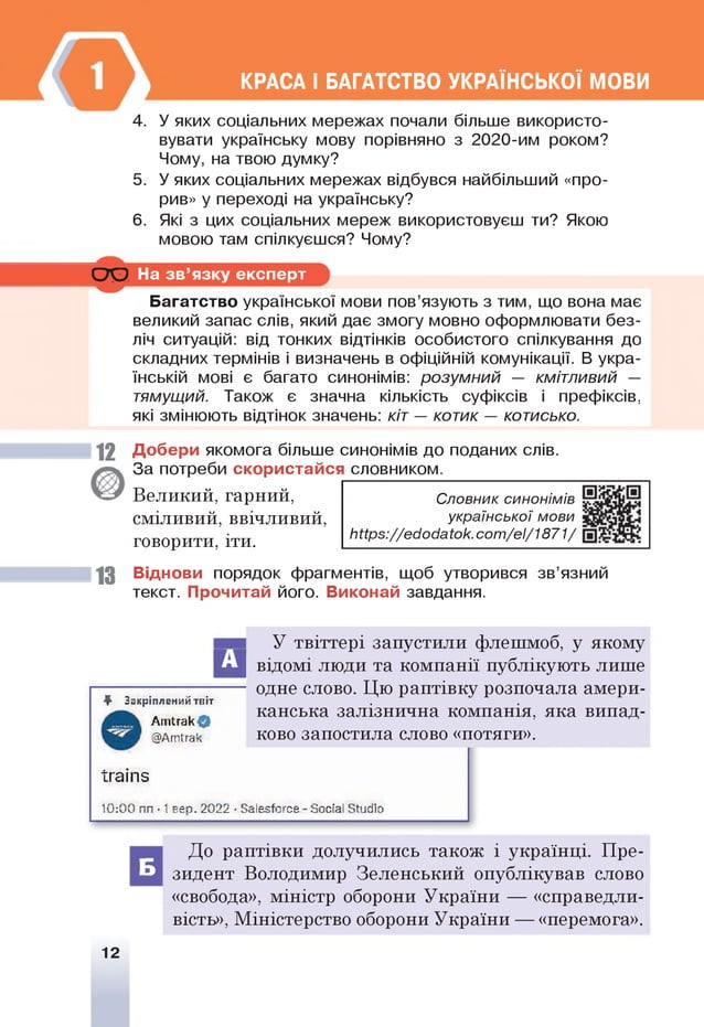 КРАСА І БАГАТСТВО УКРАЇНСЬКОЇ МОВИ
4. У яких соціальних мережах почали більше використо­
вувати українську мову порівняно з 20 20 -им роком?
Чому, на твою думку?
5. У яких соціальних мережах відбувся найбільший «про­
рив» у переході на українську?
6 . Які з цих соціальних мереж використовуєш ти? Якою
мовою там спілкуєшся? Чому?
О О
Багатство української мови пов’язують з тим, що вона має
великий запас слів, який дає змогу мовно оформлювати без­
ліч ситуацій: від тонких відтінків особистого спілкування до
складних термінів і визначень в офіційній комунікації. В укра­
їнській мові є багато синонімів: розумний — кмітливий —
тямущий. Також є значна кількість суфіксів і префіксів,
які змінюють відтінок значень: кіт — котик — котисько.
На зв ’язку експерт
1 2 Добери якомога більше синонімів до поданих слів.
За потреби скористайся словником.
Великий, гарний,
сміливий, ввічливий,
говорити, іти.
13 Віднови порядок фрагментів, щоб утворився зв’язний
текст. Прочитай його. Виконай завдання.
Словник синонімів
української мови
Ь іір 5://еіїо іїа іо к.со т /еі/1 8 71 /
А
♦ Закріплений твіт
АпПгак©
У твіттері запустили флешмоб, у якому
відомі люди та компанії публікують лише
одне слово. Цю раптівку розпочала амери­
канська залізнична компанія, яка випад-
@Атїгак ково запостила слово «потяги».
Іхаіпз
10:00 пп ■1 вер. 2022 ■Заіезїогсе - ЗосіаІ Зїигііо
Б
До раптівки долучились також і українці. Пре­
зидент Володимир Зеленський опублікував слово
«свобода», міністр оборони України — «справедли­
вість», Міністерство оборони України — «перемога».
12
 