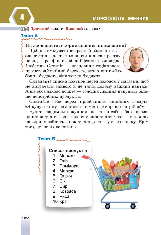 МОРФОЛОГІЯ. ІМЕННИК
254 Прочитай тексти. Виконай завдання.
Текст А
Як заощадити, скориставшись підказками?
Щоб оптимізувати витрати й збільшити за­
ощадження, достатньо знати кілька простих
порад. Про фінансові лайфхаки розповідає
Любомир Остапів — засновник соціального
проекту «Сімейний бюджет», автор книг «Лю­
бов та бюджет», «Малюк та бюджет».
Складайте списки покупок перед походом у магазин, щоб
не витрачати зайвого й не тягти додому важкий вантаж.
А ще обов’язково поїжте — голодна людина накупить біль­
ше непотрібних продуктів.
Спитайте себе перед придбанням акційних товарів:
«Я купую, тому що знижка чи мені це справді потрібно?»
Будьте свідомим покупцем: носіть із собою багаторазо­
ву пляшку для води і власну чашку для чаю — у деяких
кав’ярнях роблять знижку, якщо кава у свою чашку. Крім
того, це ще й екологічно.
Текст Б
Список продуктів
1. Молоко
2. Олія
3. Помідори
4. Морква
5. Огірки
6. Сік
7. Сир
8. Ковбаса
9. Риба
10. Кріп
132
 
