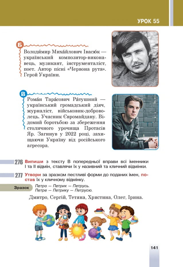 УРОК 55
Володймир Михайлович Івасюк —
український композитор-викона-
вець, музикант, інструменталіст,
поет. Автор пісні «Червона рута».
Герой України.
Роман Тарасович Ратушний —
український громадський діяч,
журналіст, військовик-доброво-
лець. Учасник Євромайдану. Ві­
домий боротьбою за збереження
столичного урочища Протасів
Яр. Загинув у 2022 році, захи­
щаючи Україну від російського
агресора.
276 Випиши з тексту В попередньої вправи всі іменники
Іта I
I відмін, ставлячи їх у називний та кличний відмінки.
277 Утвори за зразком пестливі форми до поданих імен, по­
став їх у кличному відмінку.
З разок Петро — Петрик — Петрусь.
Петре — Петрику — Петрусю.
Дмитро, Сергій, Тетяна, Христина, Олег, Ірина.
141
 