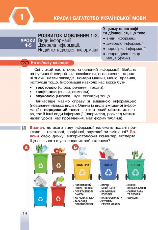 КРАСА І БАГАТСТВО УКРАЇНСЬКОЇ МОВИ
РОЗВИТОК МОВЛЕННЯ 1-2.
Види інформації.
Джерела інформації.
Надійність джерел інформації
На зв ’язку експерт
У цьому параграфі
ти дізнаєшся, що таке
• види інформації;
• джерело інформації;
• перевірка інформації;
• неправдива інфор­
мація (фейк).
Світ, який нас оточує, сповнений інформації. Вийдіть
на вулицю й озирніться: вказівники, оголошення, дорож­
ні знаки, назви закладів, номери машин, меню, правила,
інструкції тощо. Інформація навколо нас може бути:
► текстовою (слова, речення, тексти);
► графічною (знаки, символи);
► звуковою (музика, шум, сигнали) тощо.
Найчастіше маємо справу зі змішаною інформацією
(поєднання кількох видів). Одним із видів зміш аної інфор­
мації є перерваний текст — текст, який містить як сло­
ва, так й інші види інформації (наприклад, розклад містить
назви уроків, час проведення, має форму таблиці).
14 Визнач, до якого виду інформації належать подані при­
клади — текстової, графічної, звукової чи змішаної? По­
ясни свою думку, використовуючи коментар експерта.
Що спільного в усіх поданих зображеннях?
Є
ПЛАСТИК
н Я
ПЛАСТИКОВИИ
ПОСУД. ПЛЯШКИ
ПОЛІЕТИЛЕНОВІ
ПАКЕТИ
ХАРЧОВА ПЛІВКА
ТАРА З-ПІД
ПОБУТОВОЇ ХІМІЇ
КАРТОН,
БІЛИЙ ПАПІР
ПАКУВАЛЬНІ
КОРОБКИ
ПАПЕРОВІ ПАКЕТИ
ЖУРНАЛИ.
ГАЗЕТИ. ФЛАЄРИ
СКЛЯНІ
ПЛЯШКИ. БАНКИ
СКЛЯНА ТАРА
ТА СКЛОБІЙ
ФЛАКОНИ
14
 