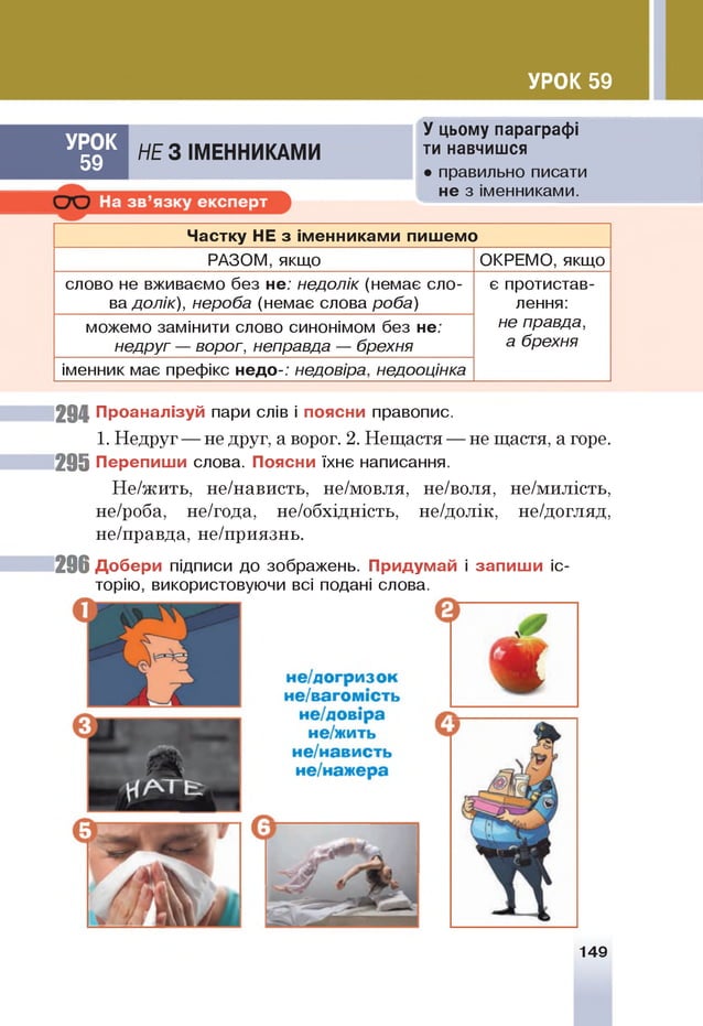 УРОК 59
УРО К
59
НЕ 3 ІМ ЕН Н ИКАМ И
У цьому параграфі
ти навчишся
• правильно писати
не з іменниками.
Частку НЕ з іменниками пишемо
РАЗОМ, якщо ОКРЕМО, якщо
слово не вживаємо без не; недолік (немає сло­
ва долік), нероба (немає слова роба)
є протистав­
лення:
не правда,
а брехня
можемо замінити слово синонімом без не;
недруг — ворог, неправда — брехня
іменник має префікс недо-; недовіра, недооцінка
294 Проаналізуй пари слів і поясни правопис.
1. Недруг — не друг, а ворог. 2. Нещастя — не щастя, а горе.
29 5 Перепиши слова. Поясни їхнє написання.
Не/жить, не/нависть, не/мовля, не/воля, не/милість,
не/роба, не/года, не/обхідність, не/долік, не/догляд,
не/правда, не/приязнь.
29 6 Добери підписи до зображень. Придумай і запиш и іс­
торію, використовуючи всі подані слова.
149
 