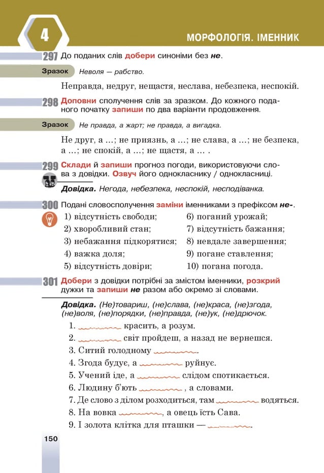 МОРФОЛОГІЯ. ІМЕННИК
297 До поданих слів добери синоніми без не.
Зразок Неволя — рабство.
Неправда, недруг, нещастя, неслава, небезпека, неспокій.
2 9 8 Доповни сполучення слів за зразком. До кожного пода­
ного початку запиш и по два варіанти продовження.
Зразок Не правда, а жарт; не правда, а вигадка.
Не друг, а ...; не приязнь, а ...; не слава, а ...; не безпека,
а ...; не спокій, а ...; не щастя, а . . . .
2 9 9 Склади й запиш и прогноз погоди, використовуючи сло­
ва з довідки. Озвуч його однокласнику / однокласниці.
3 2 --------------
Д овідка. Негода, небезпека, неспокій, несподіванка.
30 0 Подані словосполучення заміни іменниками з префіксом не-.
1) відсутність свободи; 6) поганий урожай;
2) хворобливий стан; 7) відсутність бажання;
3) небажання підкорятися; 8) невдале завершення;
4) важка доля; 9) погане ставлення;
5) відсутність довіри; 10) погана погода.
301 Добери з довідки потрібні за змістом іменники, розкрий
дужки та запиш и не разом або окремо зі словами.
Д овідка. (Не)товариш, (не)слава, (не)краса, (не)згода,
(не)воля, (не)порядки, (не)правда, (не)ук, (не)дрючок.
1. _______ красить, а розум.
2. _______ світ пройдеш, а назад не вернешся.
3. Ситий голодному^^^..*-..-^,.
4. Згода будує, а — ~ руйнує.
5. Учений іде, слідом спотикається.
6. Людину б’ю ть^^^,_.^.^.., а словами.
7. Де слово з ділом розходиться, там ^ ^^ _.^ ~^ водяться.
8. На вовка — ----- , а овець їсть Сава.
9. І золота клітка для пташки —
150
 