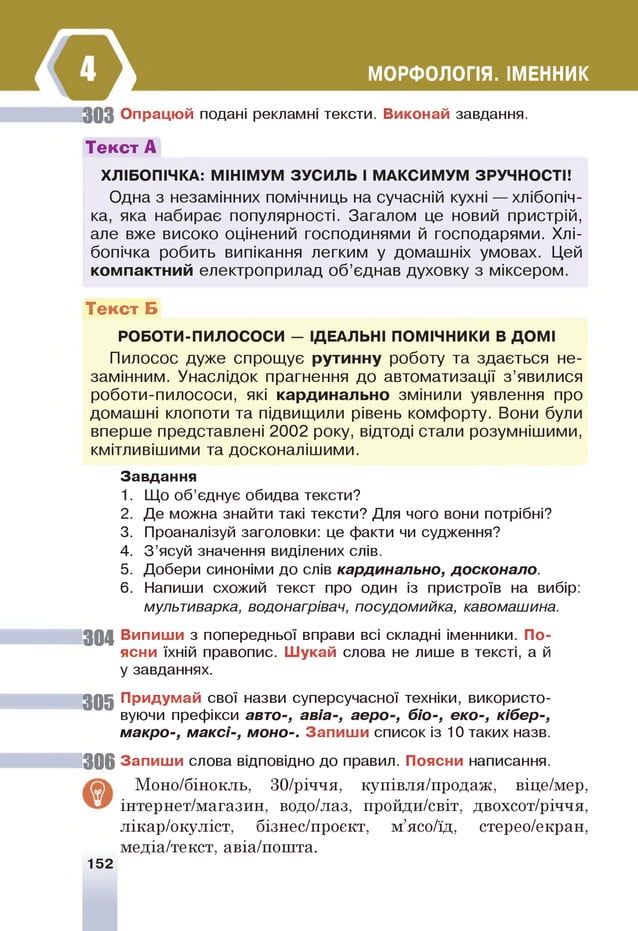 30 3 Опрацюй подані рекламні тексти. Виконай завдання.
Текст А
Х Л !Б О тЧ КА : МШ!МУМ ЗУСИЛЬ I МАКСИМУМ ЗРУЧНОСТИ
Одна з незамінних помічниць на сучасній кухні — хлібопіч-
ка, яка набирає популярності. Загалом це новий пристрій,
але вже високо оцінений господинями й господарями. Хлі-
бопічка робить випікання легким у домашніх умовах. Цей
компактний електроприлад о б ’єднав духовку з міксером.
Текст Б
РОБОТИ-ПИЛОСОСИ - ЩЕАЛЬН! ПОМННИКИ В ДОМ!
Пилосос дуже спрощ ує рутинну роботу та здається не­
замінним. Унаслідок прагнення до автоматизації з ’явилися
роботи-пилососи, які кардинально змінили уявлення про
домашні клопоти та підвищили рівень комфорту. Вони були
вперше представлені 2 0 0 2 року, відтоді стали розумніш ими,
кмітливішими та досконаліш ими.
Завдання
1. Що об’єднує обидва тексти?
2. Де можна знайти такі тексти? Для чого вони потрібні?
3. Проаналізуй заголовки: це факти чи судження?
4. З ’ясуй значення виділених слів.
5. Добери синоніми до слів кардинально, досконало.
6 . Напиши схожий текст про один із пристроїв на вибір:
мультиварка, водонагрівач, посудомийка, кавомашина.
30 4 Випиши з попередньої вправи всі складні іменники. По­
ясни їхній правопис. Ш укай слова не лише в тексті, а й
у завданнях.
3 0 5 їр и д ум а й свої назви суперсучасної техніки, використо­
вуючи префікси авто-, авіа-, аеро-, біо-, еко-, кібер-,
макро-, м аксі-, моно-. Запиш и список із 10 таких назв.
3 0 6 Запиш и слова відповідно до правил. Поясни написання.
Моно/бінокль, 30/річчя, купівля/продаж, віце/мер,
інтернет/магазин, водо/лаз, пройди/світ, двохсот/річчя,
лікар/окуліст, бізнес/проект, м’ясо/їд, стерео/екран,
медіа/текст, авіа/пошта.
152
МОРФОЛОПЯ. ДЕННИК
 