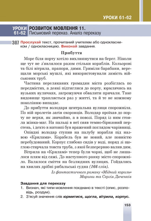 РОЗВИТОК МОВЛЕННЯ 11.
Письмовий переказ. Аналіз переказу
307 Прослухай текст, прочитаний учителем або однокласни­
ком / однокласницею. Виконай завдання.
Море біля порту хотіло вихлю пнутися на берег. Н іко л и
ще тут не з’являлося разом стіл ьки кораблів. Кольорові
та б іл і вітрила, прапори, дими. Гр и м іл и барабани, вере­
щ али м орські м уш лі, я к і використовували замість в ій ­
ськових труб.
Ч астина переляканих громадян міста розбіглась по
передмістях, а д е я кі підтяглися до порту, ю рмлячись на
вузьких вуличках, загрож ую чи обвалити причали. Таке
видовище трапляється раз у ж и тті, та й те не кож ном у
поколінню випадає.
До прибуття володаря центральна вулиця спорожніла.
По н ій пролетів за гін охоронців. Володар проїхав до пор­
ту не верхи, я к звичайно, а в повозі. Поряд із ним стоя­
ла ж ін ка-м аг. Н а пальці в неї сяяв темно-бірюзовий пер­
стень, і дехто в натовпі був вражений поглядом чарівниці.
О півдні володар ступив на палубу корабля під наз­
вою «Крилама». Корабель був не новий, але повністю
перебудований. Корпус глибоко сидів у воді, поряд зі що­
глою стирчала товста труба, з якої безперервно валив дим.
В ітрила на «Криламі» тепер були чорні, щоб не л и ш а­
лося плям від сажі. Д о наступного р а н ку місто спорож ні­
ло. Валялося сміття на безлюдних вулицях. Гойдались
на хвилях д р іб н і рибальські судна (166 слів).
Завдання для переказу
1. Визнач, які типи мовлення поєднано в тексті (опис, розпо­
відь, роздум).
2. З ’ясуй значення слів юрмитися, щогла, вітрила, корпус.
П рибуття
Із фантастичного роману «М ідний король»
М арини та Сергія Дяченків
153
 