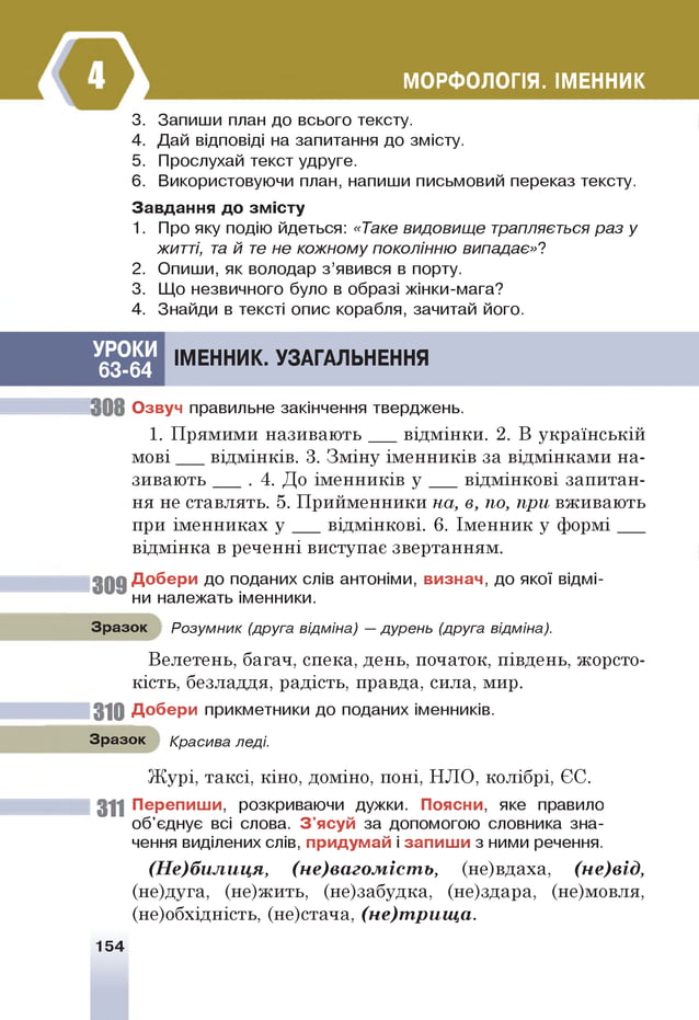 МОРФОЛОГІЯ. ІМЕННИК
3. Запиши план до всього тексту.
4. Дай відповіді на запитання до змісту.
5. Прослухай текст удруге.
6 . Використовуючи план, напиши письмовий переказ тексту.
Завдання до змісту
1. Про яку подію йдеться: «Таке видовище трапляється раз у
житті, т
а й т
е не кожному поколінню випадає»?
2. Опиши, як володар з ’явився в порту.
3. Що незвичного було в образі жінки-мага?
4. Знайди в тексті опис корабля, зачитай його.
УРОКИ
63-64
ІМЕННИК. УЗАГАЛЬНЕННЯ
30 8 Озвуч правильне закінчення тверджень.
1. Прямими називають відмінки. 2. В українській
м ові відмінків. 3. Зміну іменників за відмінками на­
зивають ____. 4. До іменників у відмінкові запитан­
ня не ставлять. 5. Прийменники на, в, по, при вживають
при іменниках у відмінкові. 6. Іменник у ф орм і___
відмінка в реченні виступає звертанням.
3 0 9 Добери до поданих слів антоніми, визнач, до якої відмі­
ни належать іменники.
Зразок Розумник (друга відміна) —дурень (друга відміна).
Велетень, багач, спека, день, початок, південь, жорсто­
кість, безладдя, радість, правда, сила, мир.
310 Добери прикметники до поданих іменників.
Зразок Красива леді.
Журі, таксі, кіно, доміно, поні, НЛО, колібрі, ЄС.
311 Перепиши, розкриваючи дужки. Поясни, яке правило
об'єднує всі слова. З'ясуй за допомогою словника зна­
чення виділених слів, придумай і запиш и з ними речення.
(Не)билиця, (не)вагомість, (не)вдаха, (не)від,
(не)дуга, (не)жить, (не)забудка, (не)здара, (не)мовля,
(не)обхідність, (не)стача, (не)трища.
154
 