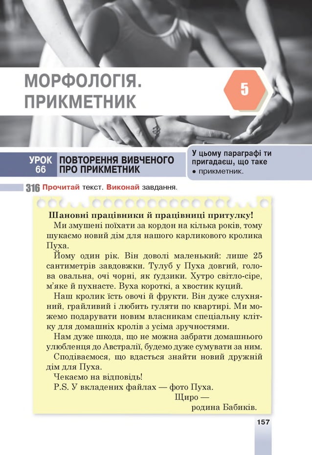 ПОВТОРЕННЯ ВИВЧЕНОГО
ПРО ПРИКМЕТНИК
У цьому параграфі ти
пригадаєш, що таке
• прикметник.
316 Прочитай текст. Виконай завдання.
Ш ан овн і прац івн и ки й працівн иці притулку!
Ми змушені поїхати за кордон на кілька років, тому
шукаємо новий дім для нашого карликового кролика
Пуха.
Йому один рік. Він доволі маленький: лише 25
сантиметрів завдовжки. Тулуб у Пуха довгий, голо­
ва овальна, очі чорні, як ґудзики. Хутро світло-сіре,
м’яке й пухнасте. Вуха короткі, а хвостик куций.
Наш кролик їсть овочі й фрукти. Він дуже слухня­
ний, грайливий і любить гуляти по квартирі. Ми мо­
жемо подарувати новим власникам спеціальну кліт­
ку для домашніх кролів з усіма зручностями.
Нам дуже шкода, що не можна забрати домашнього
улюбленця до Австралії, будемо дуже сумувати за ним.
Сподіваємося, що вдасться знайти новий дружній
дім для Пуха.
Чекаємо на відповідь!
Р.8. У вкладених файлах — фото Пуха.
Щиро —
родина Бабиків.
157
 
