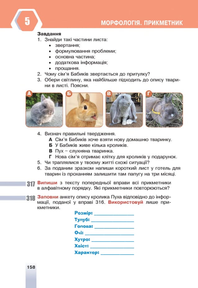 Завдання
1. Знайди такі частини листа:
• звертання;
• формулювання проблеми;
• основна частина;
• додаткова інформація;
• прощання.
2. Чому сім’я Бабиків звертається до притулку?
3. Обери світлину, яка найбільше підходить до опису твари­
ни в листі. Поясни.
4. Визнач правильні твердження.
А Сім’я Бабиків хоче взяти нову домашню тваринку.
Б У Бабиків живе кілька кроликів.
В Пух - слухняна тваринка.
Г Нова сім’я отримає клітку для кроликів у подарунок.
5. Ч
и траплялися у твоєму житті схожі ситуації?
6. За поданим зразком напиши короткий лист у готель для
тварин із проханням залишити там папугу на три місяці.
317 Випиши з тексту попередньої вправи всі прикметники
в алфавітному порядку. Я
кі прикметники повторюються?
318 Заповни анкету опису кролика Пуха відповідно до інфор­
мації, поданої у вправі 316. Використовуй лише при­
кметники.
Р озм ір:_______________
Тулуб:_________________
Голова:_______________
О чі:___________________
Х утро:________________
Х в іст:_________________
Х арактер:_____________
158
 