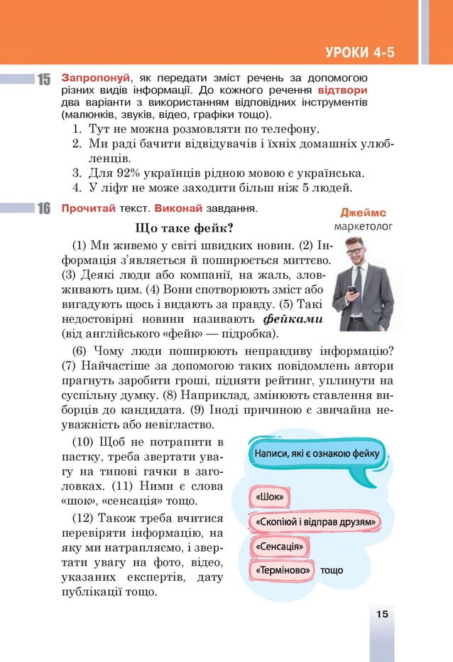 УРОКИ 4-5
15 Запропонуй, як передати зміст речень за допомогою
різних видів інформації. До кожного речення відтвори
два варіанти з використанням відповідних інструментів
(малюнків, звуків, відео, графіки тощо).
1. Тут не можна розмовляти по телефону.
2. Ми раді бачити відвідувачів і їхніх домашніх улюб­
ленців.
3. Для 92% українців рідною мовою є українська.
4. У ліфт не може заходити більш ніж 5 людей.
16 Прочитай текст. Виконай завдання. Джеймс
Щ о таке ф ейк? маркетолог
(1) Ми живемо у світі швидких новин. (2) Ін­
формація з’являється й поширюється миттєво.
(3) Деякі люди або компанії, на жаль, злов­
живають цим. (4) Вони спотворюють зміст або
вигадують щось і видають за правду. (5) Такі
недостовірні новини називають фейками
(від англійського «фейк» — підробка).
(6) Чому люди поширюють неправдиву інформацію?
(7) Найчастіше за допомогою таких повідомлень автори
прагнуть заробити гроші, підняти рейтинг, уплинути на
суспільну думку. (8) Наприклад, змінюють ставлення ви­
борців до кандидата. (9) Іноді причиною є звичайна не­
уважність або невігластво.
(10) Щоб не потрапити в
пастку, треба звертати ува- Написи, які є ознакою фейку
гу на типові гачки в заго­
ловках. (11) Ними є слова
«шок», «сенсація» тощо.
(12) Також треба вчитися «Скопіюй і відправ друзям»
перевіряти інформацію, на
яку ми натрапляємо, і звер­
тати увагу на фото, відео,
указаних експертів, дату
публікації тощо.
«Сенсація»
«Терміново» тощо
15
 