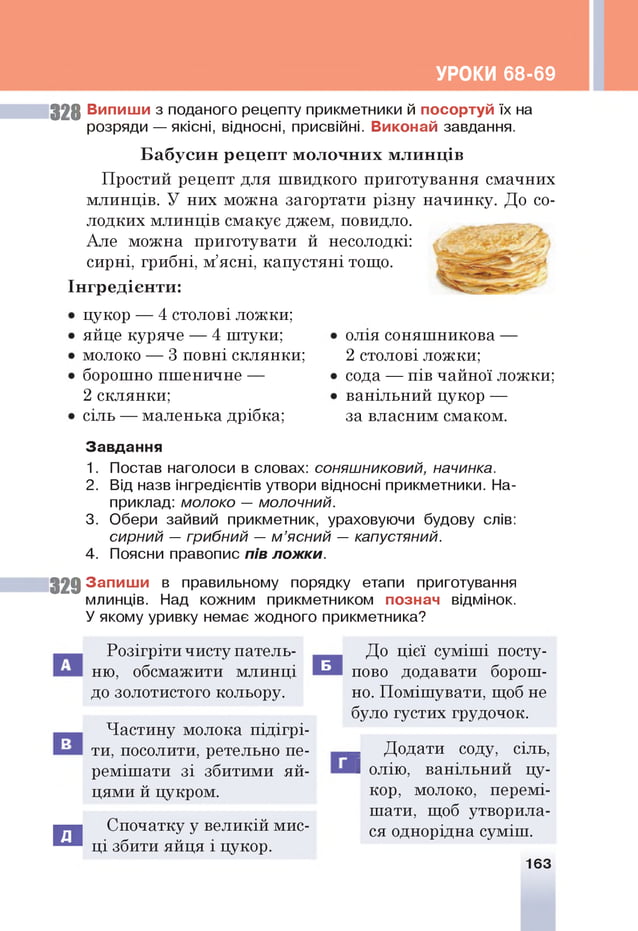 УРОКИ 68-69
328 Випиши з поданого рецепту прикметники й посортуй їх на
розряди — якісні, відносні, присвійні. Виконай завдання.
Б а буси н рец еп т м ол очн и х млинців
Простий рецепт для швидкого приготування смачних
млинців. У них можна загортати різну начинку. До со­
лодких млинців смакує джем, повидло.
Але можна приготувати й несолодкі:
сирні, грибні, м’ясні, капустяні тощо.
Ін гредієн ти :
цукор — 4 столові ложки;
яйце куряче — 4 штуки;
молоко — 3 повні склянки;
борошно пшеничне —
2 склянки;
сіль — маленька дрібка;
олія соняшникова —
2 столові ложки;
сода — пів чайної ложки;
ванільний цукор —
за власним смаком.
Завдання
1. Постав наголоси в словах: соняшниковий, начинка.
2. Від назв інгредієнтів утвори відносні прикметники. На­
приклад: молоко — молочний.
3. Обери зайвий прикметник, ураховуючи будову слів:
сирний — грибний — м ’ясний — капустяний.
4. Поясни правопис пів ложки.
32 9 Запиш и в правильному порядку етапи приготування
млинців. Над кожним прикметником познач відмінок.
У якому уривку немає жодного прикметника?
з
Розігріти чисту патель­
ню, обсмажити млинці
до золотистого кольору.
Частину молока підігрі­
ти, посолити, ретельно пе­
ремішати зі збитими яй­
цями й цукром.
Спочатку у великій мис­
ці збити яйця і цукор.
До цієї суміші посту­
пово додавати борош­
но. Помішувати, щоб не
було густих грудочок.
_ Додати соду, сіль,
І олію, ванільний цу­
кор, молоко, перемі­
шати, щоб утворила­
ся однорідна суміш.
Б
163
 