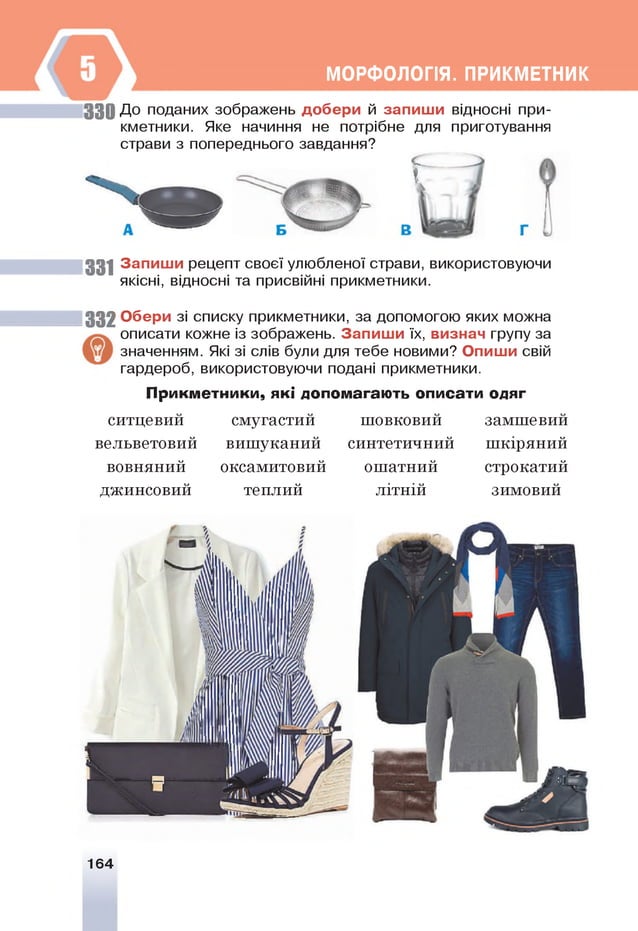 МОРФОЛОГІЯ. ПРИКМЕТНИК
3 3 0 До поданих зображень добери й запиш и відносні при­
кметники. Яке начиння не потрібне для приготування
страви з попереднього завдання?
і
331 Запиш и рецепт своєї улюбленої страви, використовуючи
якісні, відносні та присвійні прикметники.
3 3 2 Обери зі списку прикметники, за допомогою яких можна
описати кожне із зображень. Запиш и їх, визнач групу за
значенням. Я
кі зі слів були для тебе новими? Опиши свій
гардероб, використовуючи подані прикметники.
Прикметники, які допомагають описати одяг
ситцевии
вельветовий
вовняний
джинсовий
смугастии
вишуканий
оксамитовий
теплий
шовковин
синтетичний
ошатний
літній
замшевии
шкіряний
строкатий
зимовий
164
 