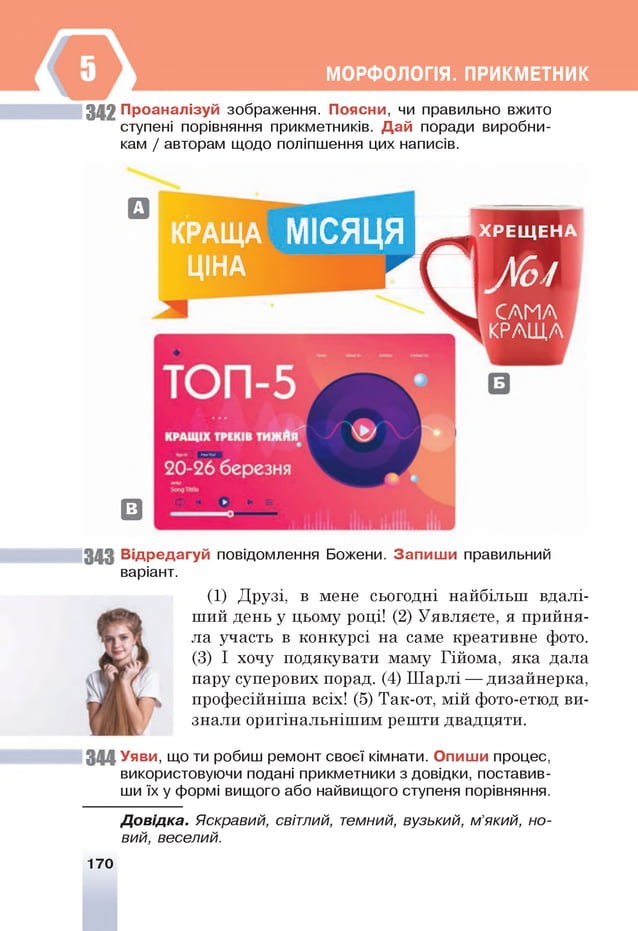 МОРФОЛОПЯ. ПРИКМЕТНИК
342 Проаналізуй зображення. Поясни, чи правильно вжито
ступені порівняння прикметників. Дай поради виробни­
кам / авторам щодо поліпшення цих написів.
0
РАЩА МІСЯЦЯ ^ Х Р Е Щ Е Н А
ЦІНА Л Я А
Г
о
/
САМА
КРАЩА
@
343 Відредагуй повідомлення Божени. Запиш и правильний
варіант.
(1) Друзі, в мене сьогодні найбільш вдалі­
ший день у цьому році! (2) Уявляєте, я прийня­
ла участь в конкурсі на саме креативне фото.
(3) І хочу подякувати маму Гійома, яка дала
пару суперових порад. (4) Шарлі — дизайнерка,
професійніша всіх! (5) Так-от, мій фото-етюд ви­
знали оригінальнішим решти двадцяти.
344 Уяви, що ти робиш ремонт своєї кімнати. Опиши процес,
використовуючи подані прикметники з довідки, поставив­
ши їх у формі вищого або найвищого ступеня порівняння.
Д овідка. Яскравий, світлий, темний, вузький, м’який, но­
вий, веселий.
170
 