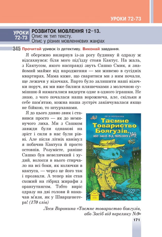 УРОКИ 72-73
РОЗВИТОК МОВЛЕННЯ 1 2 -1 3 .
Опис як тип тексту.
Опис у різних мовленнєвих жанрах
345 Прочитай уривок із детективу. Виконай завдання.
Я обережно визирнув із-за рогу будинку й одразу ж
відсахнувся: біля мого п ід ’їзду стояв Кактус. Н а жаль,
з Кактусом , якого насправді звуть Саш ко С м ик, я зна­
йомий м айж е від народження — м и живемо в сусідніх
квартирах. М ам а каж е, що сваритися м и з ним почали,
ще леж ачи у візочках. Варто було залиш ити н а ш і візоч­
ки поруч, я к м и вже билися пл яш ечкам и з молочною су­
м іш ш ю й намагалися видерти одне в одного ігр а ш ки . Не
знаю, з чого почалася наш а ворожнеча, але, с кіл ь ки я
себе пам ’ятаю, ко ж н а наш а зустріч закінчувалася якщ о
не бійкою , то ш турханами.
Я до цього давно зв и к і ста­
вився просто — я к до неми­
нучого лиха. М и з Саш ком
завжди були однакові на
зріст і сили в нас були р ів ­
ні. Але після л ітн іх ка н іку л
я побачив Кактуса й просто
остовпів. Розумієте, раніш е
Саш ко був невеличкий і ху­
дий, волосся в нього стирча­
ло на всі боки, я к колю чки в
кактуса, — через це його та к
і прозвали. А тепер він став
схожий на гібрид жираф и з
орангутангом. Тобто виріс
одразу на дві голови й на ка ­
чав м’язи, я к у Ш варценеге-
ра! (170 слів)
Леся В оронина «Таємне товариство боягузів,
або З асіб від переляку №9»
171
УРОКИ
72-73
 