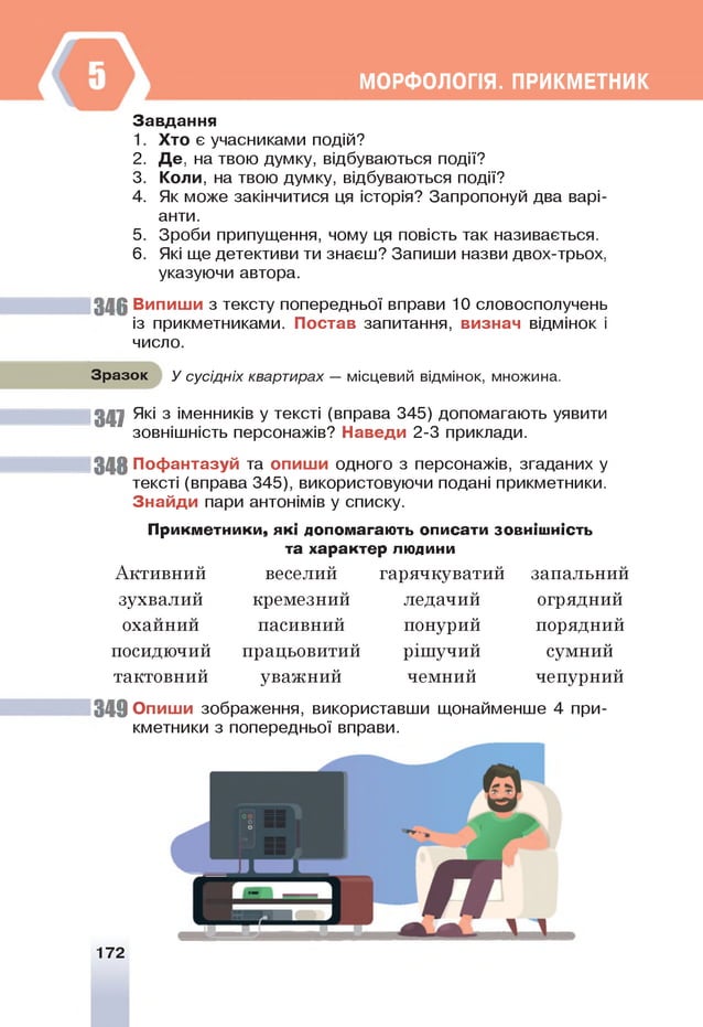 МОРФОЛОПЯ. ПРИКМЕТНИК
Завдання
1. Хто є учасниками подій?
2. Д е , на твою думку, відбуваються події?
3. Коли, на твою думку, відбуваються події?
4. Як може закінчитися ця історія? Запропонуй два варі­
анти.
5. Зроби припущення, чому ця повість так називається.
6. Я
кі ще детективи ти знаєш? Запиши назви двох-трьох,
указуючи автора.
346 Випиши з тексту попередньої вправи 10 словосполучень
із прикметниками. Постав запитання, визнач відмінок і
число.
Зразок У сусідніх квартирах — місцевий відмінок, множина.
3 4 7 Я
кі з іменників у тексті (вправа 345) допомагають уявити
зовнішність персонажів? Наведи 2-3 приклади.
348 Пофантазуй та опиши одного з персонажів, згаданих у
тексті (вправа 345), використовуючи подані прикметники.
Знайди пари антонімів у списку.
Прикметники, які допомагають описати зовнішність
та характер людини
веселий гарячкуватий
Активний
зухвалий кремезнии
пасивний
працьовитий
уважний
349 Опиши зображення, використавши щонайменше 4 при­
кметники з попередньої вправи.
охаинии
посидючий
тактовний
ледачии
понурий
рішучий
чемний
запальнии
огрядний
порядний
сумний
чепурний
172
 