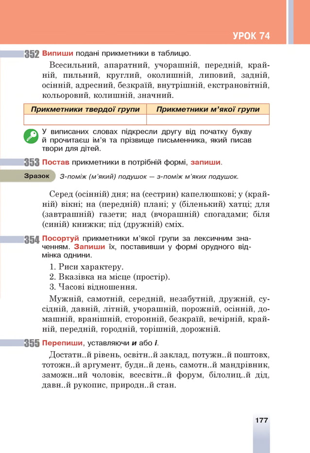 УРОК 74
352 Випиши подані прикметники в таблицю.
Всесильний, апаратний, учорашній, передній, край­
ній, пильний, круглий, околишній, липовий, задній,
осінній, адресний, безкраїй, внутрішній, екстрановітній,
кольоровий, колишній, значний.
Прикметники твердої групи Прикметники м ’я ко ї групи
€>
У виписаних словах підкресли другу від початку букву
й прочитаєш ім’я та прізвище письменника, який писав
твори для дітей.
3 5 3 Постав прикметники в потрібній формі, запиши.
Зразок З-поміж (м ’який) подушок — з-поміж м ’яких подушок.
Серед (осінній) дня; на (сестрин) капелюшкові; у (край­
ній) вікні; на (передній) плані; у (біленький) хатці; для
(завтрашній) газети; над (вчорашній) спогадами; біля
(синій) книжки; під (дружній) сміх.
35 4 Посортуй прикметники м’якої групи за лексичним зна­
ченням. Запиши їх, поставивши у формі орудного від­
мінка однини.
1. Риси характеру.
2. Вказівка на місце (простір).
3. Часові відношення.
Мужній, самотній, середній, незабутній, дружній, су­
сідній, давній, літній, учорашній, порожній, осінній, до­
машній, вранішній, сторонній, безкраїй, вечірній, край­
ній, передній, городній, торішній, дорожній.
3 5 5 Перепиши, уставляючи и або і.
Достатній рівень, освітн..й заклад, потужн..й поштовх,
тотожн..й аргумент, будн..й день, самотн..й мандрівник,
заможн..ий чоловік, всесвітн..й форум, білолиц..й дід,
давн..й рукопис, природн..й стан.
177
 
