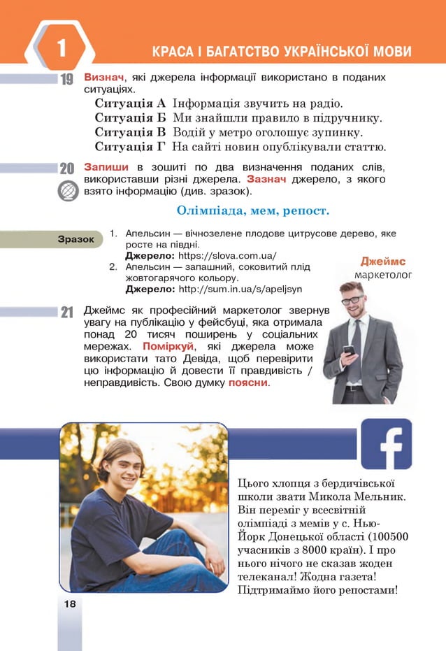 19
КРАСА І БАГАТСТВО УКРАЇНСЬКОЇ МОВИ
Визнач, які джерела інформації використано в поданих
ситуаціях.
С итуація А Інформація звучить на радіо.
С итуація Б Ми знайшли правило в підручнику.
С итуація В Водій у метро оголошує зупинку.
С итуація Г На сайті новин опублікували статтю.
20 Запиш и в зошиті по два визначення поданих слів,
використавши різні джерела. Зазнач джерело, з якого
взято інформацію (див. зразок).
О лім піада, мем, р еп ост.
Зразок
Джеймс
маркетолог
2 1
Апельсин — вічнозелене плодове цитрусове дерево, яке
росте на півдні.
Джерело: ННрз://зІоуа.сот.иа/
Апельсин — запашний, соковитий плід
жовтогарячого кольору.
Джерело: Ийр://зит.іп.иа/з/ареІ]зуп
Джеймс як професійний маркетолог звернув
увагу на публікацію у фейсбуці, яка отримала
понад 20 тисяч поширень у соціальних
мережах. Поміркуй, які джерела може
використати тато Девіда, щоб перевірити
цю інформацію й довести її правдивість /
неправдивість. Свою думку поясни.
Цього хлопця з бердичівської
школи звати Микола Мельник.
Він переміг у всесвітній
олімпіаді з мемів у с. Нью-
Иорк Донецької області (100500
учасників з 8000 країн). І про
нього нічого не сказав жоден
телеканал! Жодна газета!
Підтримаймо його репостами!
18
 