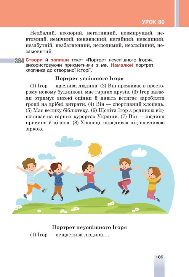 Недбалий, неозорий, негативний, невмирущий, не­
втомний, немічний, ненависний, негайний, невсипний,
незабутній, незбагненний, нелюдимий, неодмінний, не­
самовитий.
38 4 Створи й запиши текст «Портрет неуспішного Ігоря»,
використовуючи прикметники з не. Намалюй портрет
хлопчика до створеної історії.
П ор тр ет усп іш н ого Ігоря
(1) Ігор — щаслива людина. (2) Він проживає в просто­
рому новому будинкові, має гарних друзів. (3) Ігор завж­
ди отримує високі оцінки й навіть встигає заробляти
гроші на дрібні витрати. (4) Він — спортивний хлопець.
(5) Має велику бібліотеку. (6) Щоліта Ігор з родиною від­
почиває на гарних курортах України. (7) Він — людина
приємна й цікава. (8) Хлопець народився під щасливою
зіркою.
П ор тр ет н еусп іш н ого Ігоря
(1) Ігор — нещаслива людина ...
189
 