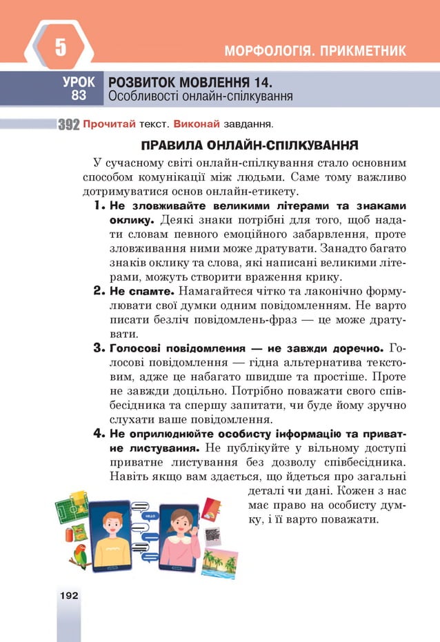 МОРФОЛОПЯ. ПРИКМЕТНИК
УРО К
83
РО ЗВИТО К МОВЛЕННЯ 14.
Особливості онлайн-спілкування
39 2 Прочитай текст. Виконай завдання.
П Р А В И Л А О Н Л А Й Н -С П ІЛ К У В А Н Н Я
У сучасному світі онлайн-спілкування стало основним
способом комунікації між людьми. Саме тому важливо
дотримуватися основ онлайн-етикету.
1. Не зловживайте великими літерами та знаками
оклику. Деякі знаки потрібні для того, щоб нада­
ти словам певного емоційного забарвлення, проте
зловживання ними може дратувати. Занадто багато
знаків оклику та слова, які написані великими літе­
рами, можуть створити враження крику.
2 . Не сламте. Намагайтеся чітко та лаконічно форму­
лювати свої думки одним повідомленням. Не варто
писати безліч повідомлень-фраз — це може драту­
вати.
З* Голосові повідомлення — не завжди доречно. Го­
лосові повідомлення — гідна альтернатива тексто­
вим, адже це набагато швидше та простіше. Проте
не завжди доцільно. Потрібно поважати свого спів­
бесідника та спершу запитати, чи буде йому зручно
слухати ваше повідомлення.
4 . Не оприлюднюйте особисту інформацію та приват­
не листування. Не публікуйте у вільному доступі
приватне листування без дозволу співбесідника.
Навіть якщо вам здасться, що йдеться про загальні
деталі чи дані. Кожен з нас
мас право на особисту дум­
ку, і її варто поважати.
192
 