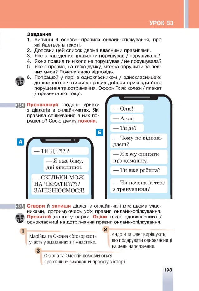 УРОК 83
Завдання
1. Випиши 4 основні правила онлайн-спілкування, про
які йдеться в тексті.
2. Доповни цей список двома власними правилами.
3. Яке з наведених правил ти порушував / порушувала?
4. Яке з правил ти ніколи не порушував / не порушувала?
5. Яке з правил, на твою думку, можна порушити за пев­
них умов? Поясни свою відповідь.
6. Попрацюй у парі з однокласником / однокласницею:
до кожного з чотирьох правил добери приклади його
порушення та дотримання. Оформ їхяк колаж/ плакат
/ презентацію тощо.
3 9 3 Проаналізуй подані уривки
з діалогів в онлайн-чатах. Я
кі
правила спілкування в них по­
рушено? Свою думку поясни.
— ТИ ДЕ?!?!?
— Я вже біжу,
дві хвилинки.
— СКІЛЬКИ МОЖ ­
НА ЧЕКАТИ?????
ЗАПІЗНЮЄМОСЯ!
— Олю!
— Агов!
— Ти де?
— Чому не відпові­
даєш?
— Я хочу спитати
про домашку.
— Ти вже робила?
— Чи почекати тебе
з тренування?
394 Створи й запиши діалог в онлайн-чаті між двома учас­
никами, дотримуючись усіх правил онлайн-спілкування.
Прочитай діалог у парах. Оціни текст однокласника /
однокласниці на дотримання правил онлайн-спілкування.
2
Марійка та Оксана обговорюють
участь у змаганнях з гімнастики.
Андрій та Олег вирішують,
що подарувати однокласниці
на день народження.
Оксана та Олексій домовляються
про спільне виконання проєкту з історії.
193
 
