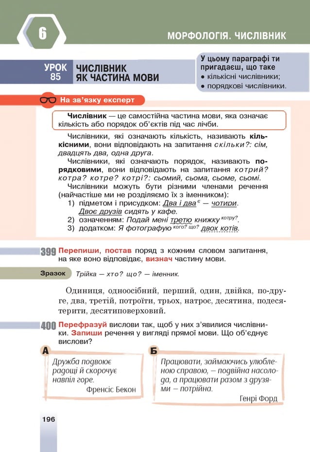 МОРФОЛОГІЯ. ЧИСЛІВНИК
У цьому параграфі ти
пригадаєш, що таке
УРО К ЧИСЛІВНИК
85 Я К ЧАСТИНА МОВИ • кількісні числівники;
• порядкові числівники.
На зв’язку експерт
Числівник — це самостійна частина мови, яка означає
кількість або порядок об’єктів під час лічби.
Числівники, які означають кількість, називають кіль­
кісними, вони відповідають на запитання скільки?: сім,
двадцять два, одна друга.
Числівники, які означають порядок, називають по­
рядковими, вони відповідають на запитання котрий?
котра? котре? котрі?: сьомий, сьома, сьоме, сьомі.
Числівники можуть бути різними членами речення
(найчастіше ми не розділяємо їх з іменником):
1) підметом і присудком: Два і два ° — чотири.
Двоє друзів сидять у кафе.
2) означенням: Подай мені третю книжкукот
ру?
.
3) додатком: Я фотографую кого?що?дв_ох_ котів.
3 9 9 Перепиши, постав поряд з кожним словом запитання,
на яке воно відповідає, визнач частину мови.
Зразок Трійка — хто? щ о? — іменник.
Одиниця, одноосібний, перший, один, двійка, по-дру­
ге, два, третій, потроїти, трьох, натроє, десятина, подеся­
терити, десятиповерховий.
40 0 Перефразуй вислови так, щоб у них з’явилися числівни­
ки. Запиши речення у вигляді прямої мови. Щ
о об’єднує
Працювати, займаючись улюбле­
ною справою, - подвійна насоло­
да, а працювати разом з друзя­
ми - потрійна.
Генрі Форд
вислови?
Дружба подвоює
радощі й скорочує
навпіл горе.
Френсіс Бекон
196
 