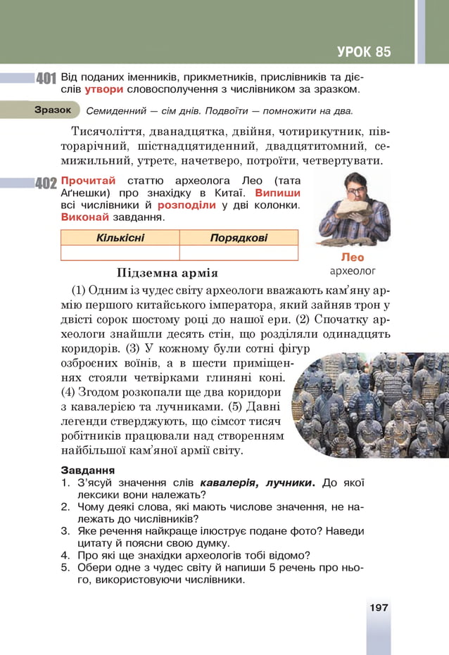 УРОК 85
401 Від поданих іменників, прикметників, прислівників та діє­
слів утвори словосполучення з числівником за зразком.
Зразок Семиденний — сім днів. Подвоїти — помножити на два.
Тисячоліття, дванадцятка, двійня, чотирикутник, пів­
торарічний, шістнадцятиденний, двадцятитомний, се-
мижильний, утрете, начетверо, потроїти, четвертувати.
402 Прочитай статтю археолога Лео (тата
Аґнешки) про знахідку в Китаї. Випиши
всі числівники й розподіли у дві колонки.
Виконай завдання.
Кількісні Порядкові
Лео
П ідзем н а арм ія археол°г
(1) Одним із чудес світу археологи вважають кам’яну ар­
мію першого китайського імператора, який зайняв трон у
двісті сорок шостому році до нашої ери. (2) Спочатку ар­
хеологи знайшли десять стін, що розділяли одинадцять
коридорів. (3) У кожному були сотні фігур
озброєних воїнів, а в шести приміщен­
нях стояли четвірками глиняні коні.
(4) Згодом розкопали ще два коридори
з кавалерією та лучниками. (5) Давні
легенди стверджують, що сімсот тисяч
робітників працювали над створенням
найбільшої кам’яної армії світу.
Завдання
1. З ’ясуй значення слів кавалерія, лучники. До якої
лексики вони належать?
Чому деякі слова, які мають числове значення, не на­
лежать до числівників?
Яке речення найкраще ілюструє подане фото? Наведи
цитату й поясни свою думку.
Про які ще знахідки археологів тобі відомо?
Обери одне з чудес світу й напиши 5 речень про ньо­
го, використовуючи числівники.
2 .
3.
4.
5.
197
 