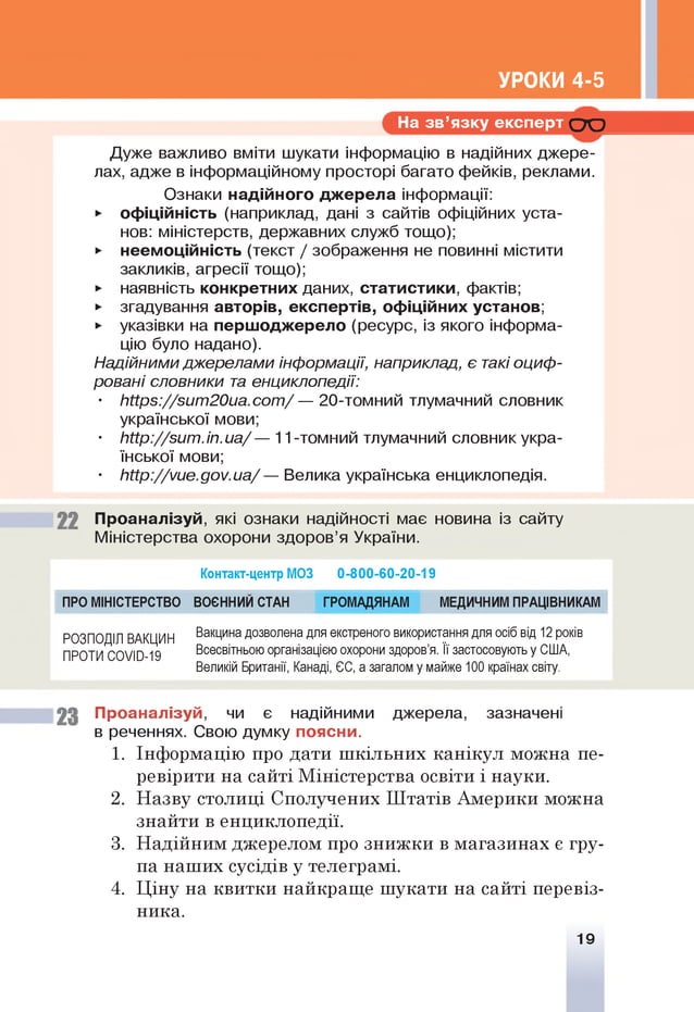 УРОКИ 4-5
с ю
Дуже важливо вміти шукати інформацію в надійних джере­
лах, адже в інформаційному просторі багато фейків, реклами.
Ознаки надійного джерела інформації:
► офіційність (наприклад, дані з сайтів офіційних уста­
нов: міністерств, державних служб тощо);
► неемоційність (текст / зображення не повинні містити
закликів, агресії тощо);
► наявність конкретних даних, статистики, фактів;
► згадування авторів, експертів, офіційних установ;
► указівки на першоджерело (ресурс, із якого інформа­
цію було надано).
Надійними джерелами інформації, наприклад, є такі оциф-
ровані словники т
а енциклопедії:
• Шр5://5ит20иа.сот/ — 20-томний тлумачний словник
української мови;
• Ш р://5ит .іп.иа/ — 11-томний тлумачний словник укра­
їнської мови;
• Ш р://¥ие.до¥.иа/ — Велика українська енциклопедія.
22 Проаналізуй, які ознаки надійності має новина із сайту
Міністерства охорони здоров’я України.
На зв ’язку експерт
Контакт-центр МОЗ 0-800-60-20-19
ПРО МІНІСТЕРСТВО ВОЄННИЙ СТАН ГРОМАДЯНАМ МЕДИЧНИМ ПРАЦІВНИКАМ
РОЗПОДІЛ ВАКЦИН Вакцина дозволена для екстреного використання для осіб від 12 років
ПРОТИ С 0 V I^-19 Всесвітньою організацією охорони здоров'я. Її застосовують у США,
Великій Британії, Канаді, ЄС, а загалом у майже 100 країнах світу.
23 Проаналізуй, чи є надійними джерела, зазначені
в реченнях. Свою думку поясни.
1. Інформацію про дати шкільних канікул можна пе­
ревірити на сайті Міністерства освіти і науки.
2. Назву столиці Сполучених Штатів Америки можна
знайти в енциклопедії.
3. Надійним джерелом про знижки в магазинах є гру­
па наших сусідів у телеграмі.
4. Ціну на квитки найкраще шукати на сайті перевіз­
ника.
19
 