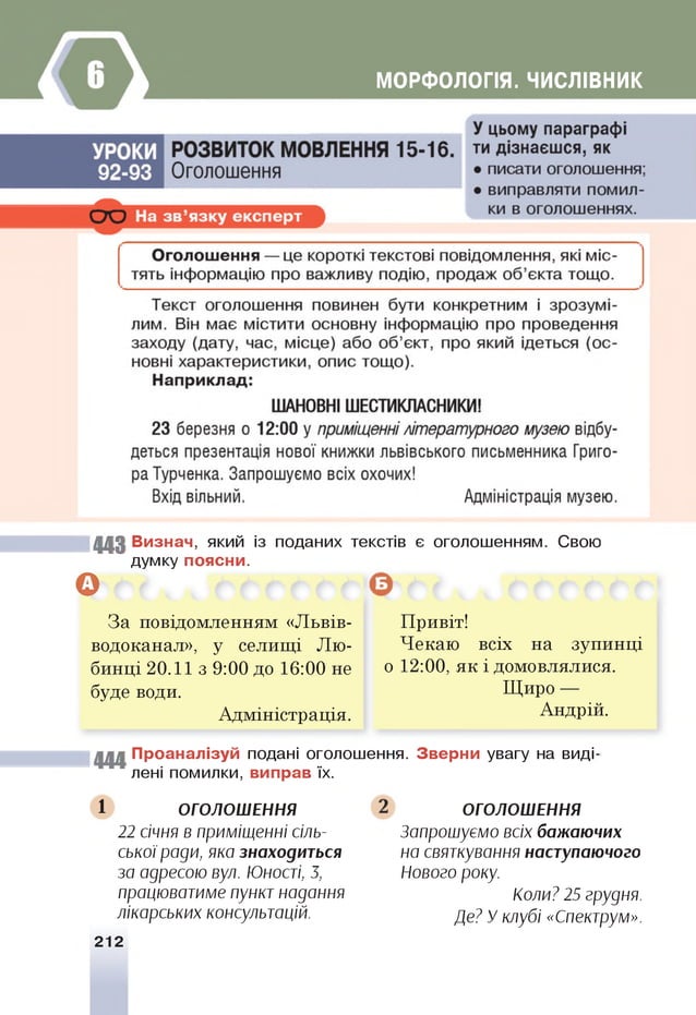 МОРФОЛОГІЯ. ЧИСЛІВНИК
443 Визнач, який із поданих текстів є оголошенням. Свою
думку поясни.
В
За повідомленням «Львів-
водоканал», у селищі Лю-
бинці 20.11 з 9:00 до 16:00 не
буде води.
Адміністрація.
Привіт!
Чекаю всіх на зупинці
о 12:00, як і домовлялися.
Щиро —
Андрій.
444 Проаналізуй подані оголошення. Зверни увагу на виді­
лені помилки, виправ їх.
1 ОГОЛОШЕННЯ
22 січня в приміщенні сіль­
ської ради, яка знаходиться
за адресою вул. Юності, 3,
працюватиме пункт надання
лікарських консультацій.
212
ОГОЛОШЕННЯ
Запрошуємо всіх бажаючих
на святкування наступаючого
Нового року.
Коли? 25 грудня.
Де? У клубі «Спектрум».
 