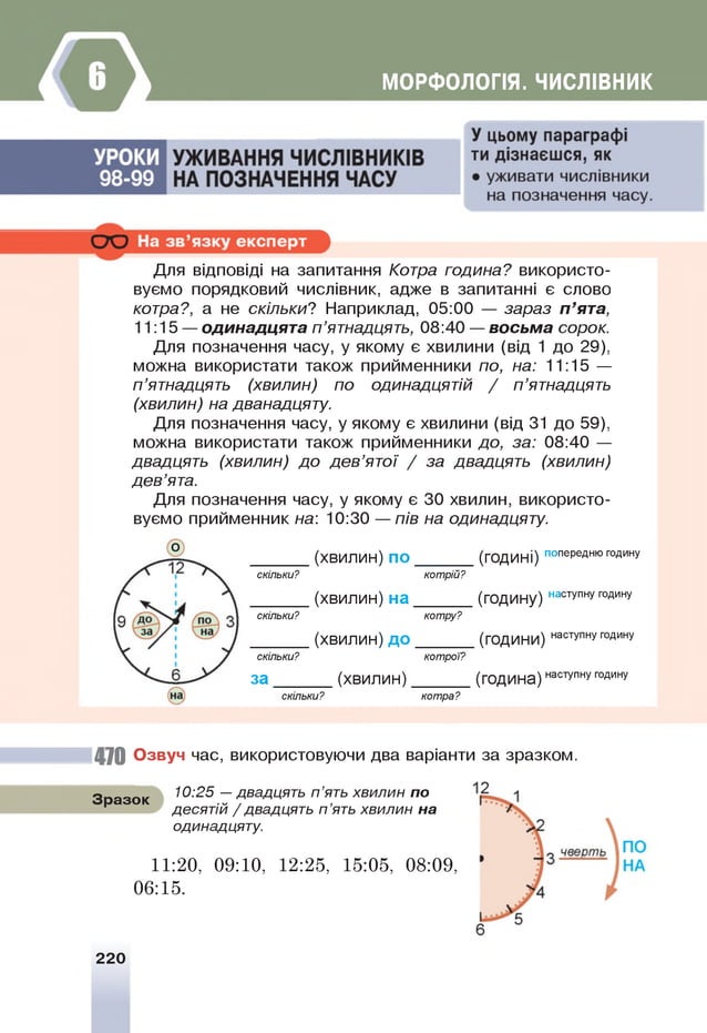 МОРФОЛОГІЯ. ЧИСЛІВНИК
Для відповіді на запитання Котра година? використо­
вуємо порядковий числівник, адже в запитанні є слово
котра?, а не скільки? Наприклад, 05:00 — зараз п ’ята,
11:15 — одинадцята п ’ятнадцять, 08:40 — восьма сорок.
Для позначення часу, у якому є хвилини (від 1 до 29),
можна використати також прийменники по, на: 11:15 —
п ’ятнадцять (хвилин) по одинадцятій / п ’ятнадцять
(хвилин) на дванадцяту.
Для позначення часу, у якому є хвилини (від 31 до 59),
можна використати також прийменники до, за: 08:40 —
двадцять (хвилин) до дев’ятої / за двадцять (хвилин)
дев’ята.
Для позначення часу, у якому є 30 хвилин, використо­
вуємо прийменник на: 10:30 — пів на одинадцяту.
О
(хвилин) по (ГОДинІ) попереднюгод
ину
скільки? кот
рій?
(хвилин) на (ГОДину) наступнугод
ину
скільки? кот
ру?
(хвилин) до (ГО
дини) наступнуГ
О
Д
ину
скільки? кот
рої?
за (хвилин) (ГО
дина) наступнуГ
О
Д
ину
скільки? кот
ра?
470 Озвуч час, використовуючи два варіанти за зразком.
Зразок
10:25 —двадцять п ’ять хвилин по
десятій / двадцять п ’ять хвилин на
одинадцяту.
11:20, 09:10, 12:25, 15:05, 08:09,
06:15.
220
 