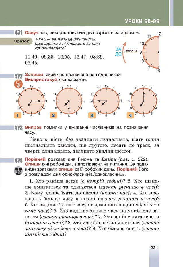 УРОКИ 98-99
471 Озвуч час, використовуючи два варіанти за зразком.
Зразок
10:45 — за п ’ятнадцять хвилин
одинадцята / п ’ятнадцять хвилин
д о одинадцятої.
11:40, 09:35, 12:55, 15:47, 08:39,
06:45.
ЗА
ДО
■
472 Запиши, який час позначено на годинниках.
Використовуй два варіанти.
11  2 1
12
10
Т •
10
■верть •
11 12 1
10
3 •
4
12
473 Виправ помилки у вживанні числівників на позначення
часу.
Рівно в шість, без двадцяти дванадцять, п’ять годин
шістнадцять хвилин, пів другого, десять до трьох, за
чверть одинадцять, двадцять хвилин шостої.
474 Порівняй розклад дня Гійома та Девіда (див. с. 222).
Опиши їхні робочі дні, відповідаючи на питання. За пода­
г р ними зразками опиши свій робочий день. Порівняй його
з розкладом дня однокласників/однокласниць.
1. Хто раніше встає (о кот р ій годині)? 2. Хто швид­
ше вмивається та одягається {зазнач р ізн и ц ю в часі)?
3. Кому довше їхати до школи (в к а ж и час)? 4. Хто про­
водить більше часу в школі {зазнач р ізн и ц ю в часі)?
5. Хто виділяє більше часу на домашні завдання {скіл ь ки
саме часу)! 6. Хто виділяє більше часу на улюблене за­
няття {зазнач р ізн и ц ю в часі)? 7. Хто раніше лягає спати
(о ко т р ій годині)? 8. Хто має більше вільного часу {зазнач
загальну кількіст ь в обох)? 9. Хто більше спить {зазнач
кількіст ь годин)?
3
221
 