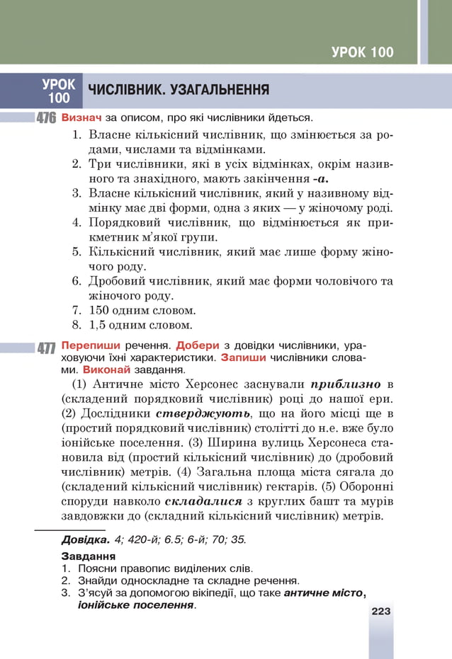 УРОК 100
ЧИСЛІВНИК. УЗАГАЛЬНЕННЯ
476 Визнач за описом, про які числівники йдеться.
1. Власне кількісний числівник, що змінюється за ро­
дами, числами та відмінками.
2. Три числівники, які в усіх відмінках, окрім назив­
ного та знахідного, мають закінчення -а.
3. Власне кількісний числівник, який у називному від­
мінку має дві форми, одна з яких — у жіночому роді.
4. Порядковий числівник, що відмінюється як при­
кметник м’якої групи.
5. Кількісний числівник, який має лише форму жіно­
чого роду.
6. Дробовий числівник, який має форми чоловічого та
жіночого роду.
7. 150 одним словом.
8. 1,5 одним словом.
477 Перепиши речення. Добери з довідки числівники, ура­
ховуючи їхні характеристики. Запиши числівники слова­
ми. Виконай завдання.
(1) Античне місто Херсонес заснували п р и б л и з н о в
(складений порядковий числівник) році до нашої ери.
(2) Дослідники с т в е р д ж у ю т ь , що на його місці ще в
(простий порядковий числівник) столітті до н.е. вже було
іонійське поселення. (3) Ширина вулиць Херсонеса ста­
новила від (простий кількісний числівник) до (дробовий
числівник) метрів. (4) Загальна площа міста сягала до
(складений кількісний числівник) гектарів. (5) Оборонні
споруди навколо с к л а д а л и с я з круглих башт та мурів
завдовжки до (складний кількісний числівник) метрів.
Д овідка. 4; 420-й; 6.5; 6-й; 70; 35.
Завдання
1. Поясни правопис виділених слів.
2. Знайди односкладне та складне речення.
3. З’ясуй за допомогою вікіпедії, що таке античне місто,
іонійське поселення.
УРОК
100
 