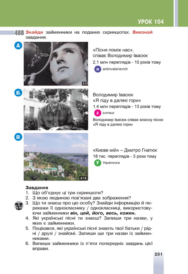 УРОК 104
4 8 8 З н ай д и займенники на поданих скриншотах. В иконай
завдання.
«Пісня поміж нас»,
співає Володимир Івасюк
2,1 млн переглядів - 10 років тому
апІіпуаІегіеуісИ
Володимир Івасюк
«Я піду в далекі гори»
1,4 млн переглядів - 13 років тому
гитаиг
В олодимир Івасюк співає власну пісню
«Я піду в далекі гори»
«Києве мій» - Дмитро Гнатюк
18 тис. переглядів - 3 роки тому
З Україночка
З авд ан ня
1. Щ
о об’єднує ц
і три скриншоти?
2. З якою людиною пов’язані два зображення?
3. Щ
о ти знаєш про цю особу? Знайди інформацію й пе­
рекажи її однокласнику / однокласниці, використову­
ючи займенники він, цей, його, весь, кожен.
4. Я
кі українські пісні ти знаєш? Запиши три назви, у
яких є займенники.
5. Поцікався, які українські пісні знають твої батьки / рід­
н
і / друзі / знайомі. Запиши ще три назви із займен­
никами.
6. Випиши займенники із п’яти попередніх завдань цієї
вправи.
231
 
