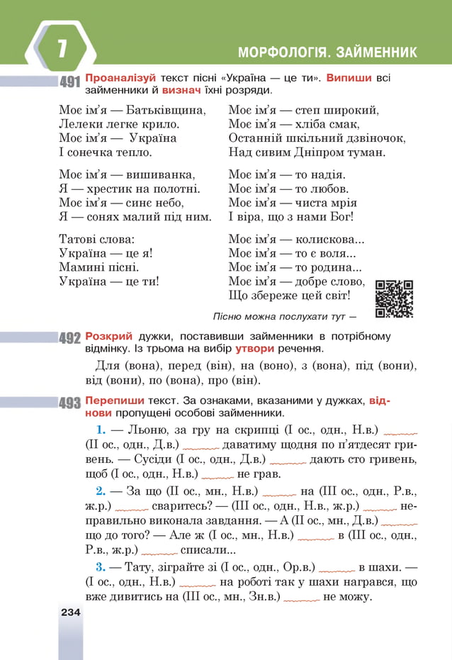 МОРФОЛОГІЯ. ЗАЙМЕННИК
491 П р о ан ал ізуй текст пісні «Україна — це ти». В и пиш и всі
займенники й визнач їхні розряди.
Моє ім’я — Батьківщина,
Лелеки легке крило.
М оєім ’я — Україна
І сонечка тепло.
Моє ім’я — вишиванка,
Я — хрестик на полотні.
Моє ім’я — сине небо,
Я — сонях малий під ним.
Татові слова:
Україна — цея!
Мамині пісні.
Україна — це ти!
Моє ім’я — степ широкий,
Моє ім’я — хліба смак,
Останній шкільний дзвіночок,
Над сивим Дніпром туман.
Моє ім’я — то надія.
Моє ім’я — то любов.
Моє ім’я — чиста мрія
І віра, що з нами Бог!
Моє ім’я — колискова...
Моє ім’я — т о є воля...
Моє ім’я — то родина...
Моє ім’я — добре слово,
Що збереже цей світ!
Пісню можна послухати т
ут —
49 2 Р о зкр и й дужки, поставивши займенники в потрібному
відмінку. Із трьома на вибір утвори речення.
Для (вона), перед (він), на (воно), з (вона), під (вони),
від (вони), по (вона), про (він).
П ер е п и ш и текст. За ознаками, вказаними у дужках, в ід ­
нови пропущені особові займенники.
1. — Льоню, за гру на скрипці (І ос., одн., Н.в.) ___ _
(II ос., одн., Д .в .)_ ____ даватиму щодня по п’ятдесят гри­
вень. — Сусіди (І ос., одн., Д .в .)_ даютьсто гривень,
щоб (І ос., одн., Н .в .)_____ неграв.
2. — За що (II ос., мн., Н .в .)_ ___ на (III ос., одн., Р.в.,
ж .р .)_ _ сваритесь? — (III ос., одн., Н.в., ж .р .)_ ___ не­
правильно виконала завдання. — А (II ос., мн., Д .в.)_______
що до того? — Але ж (І ос., мн., Н .в.)______ в (III ос., одн.,
Р.в., ж .р.)______ списали...
3. — Тату, зіграйте зі (І ос., одн., Ор.в.) в шахи. —
(І ос., одн., Н .в.)______ на роботі так у шахи награвся, що
вже дивитись на (III ос., мн., Зн.в.)_______ не можу.
234
 