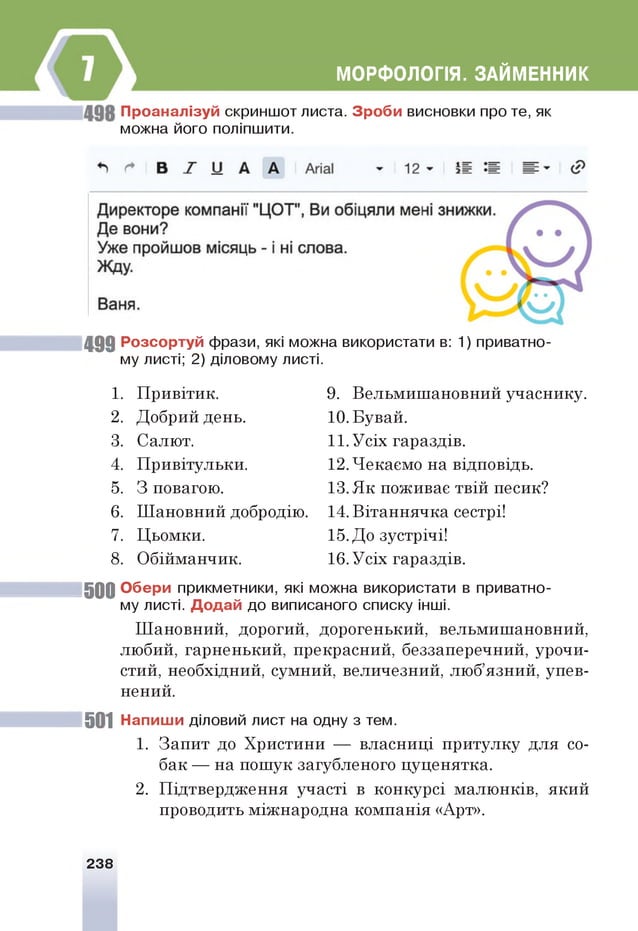 МОРФОЛОГІЯ. ЗАЙМЕННИК
П р о ан ал ізуй скриншот листа. З р о б и висновки про те, як
можна його поліпшити.
4 9 9 Р о зсо р туй фрази, які можна використати в: 1) приватно­
му листі; 2) діловому листі.
1. Привітик. 9. Вельмишановний учаснику.
2. Добрий день. 10. Бувай.
3. Салют. 11. Усіх гараздів.
4. Привітульки. 12. Чекаємо на відповідь.
5. 3 повагою. 13. Як поживає твій песик?
6. Шановний добродію. 14. Вітаннячка сестрі!
7. Цьомки. 15. До зустрічі!
8. Обійманчик. 16. Усіх гараздів.
5 0 0 О б ер и прикметники, які можна використати в приватно­
му листі. Д о д а й до виписаного списку інш
і.
Шановний, дорогий, дорогенький, вельмишановний,
любий, гарненький, прекрасний, беззаперечний, урочи­
стий, необхідний, сумний, величезний, люб’язний, упев­
нений.
501 Н ап иш и діловий лист на одну з тем.
1. Запит до Христини — власниці притулку для со­
бак — на пошук загубленого цуценятка.
2. Підтвердження участі в конкурсі малюнків, який
проводить міжнародна компанія «Арт».
238
 