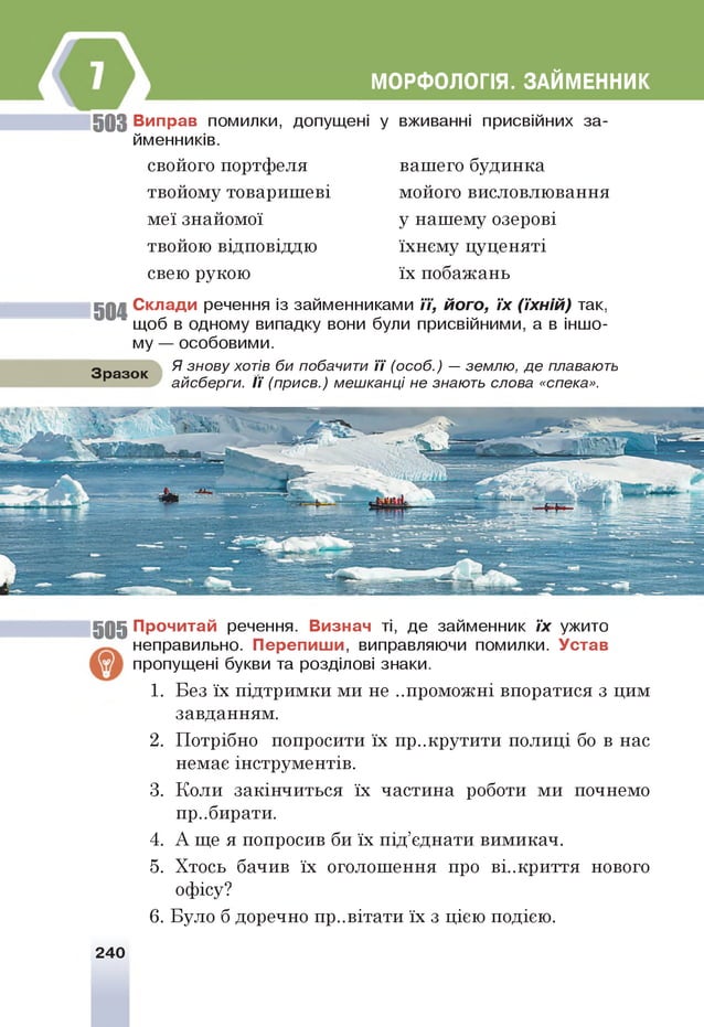 МОРФОЛОГІЯ. ЗАЙМЕННИК
5 0 3 В иправ помилки, допущені у вживанні присвійних за­
йменників.
свойого портфеля
твойому товаришеві
меї знайомої
твойою відповіддю
свею рукою
вашего будинка
мойого висловлювання
у нашему озерові
їхнєму цуценяті
їх побажань
5 0 4 С кл ад и речення із займенниками її, його, їх (їхній) так,
щоб в одному випадку вони були присвійними, а в іншо­
му — особовими.
Я знову хотів би побачити ї ї (особ.) — землю, де плавають
Зразок
айсберги. ї ї (присв.) мешканці не знають слова «спека».
5 0 5 П рочитай речення. В изнач ті, де займенник їх ужито
неправильно. П е р е п и ш и , виправляючи помилки. У став
пропущені букви та розділові знаки.
1. Без їх підтримки ми не ..проможні впоратися з цим
завданням.
2. Потрібно попросити їх пр..крутити полиці бо в нас
немає інструментів.
3. Коли закінчиться їх частина роботи ми почнемо
пр..бирати.
4. А ще я попросив би їх під’єднати вимикач.
5. Хтось бачив їх оголошення про ві..криття нового
офісу?
6. Було б доречно пр..вітати їх з цією подією.
240
 