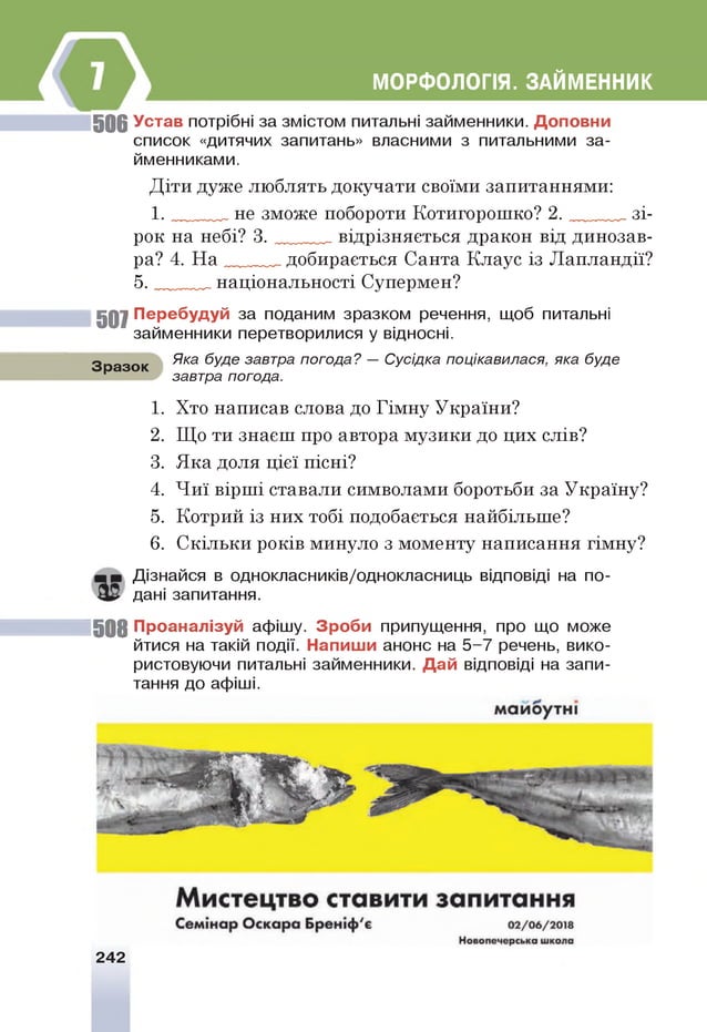 МОРФОЛОГІЯ. ЗАЙМЕННИК
5 0 6 У став потрібні за змістом питальні займенники. Д о по в ни
список «дитячих запитань» власними з питальними за­
йменниками.
Діти дуже люблять докучати своїми запитаннями:
1 . не зможе побороти Котигорошко? 2 . зі­
рок на небі? 3 . відрізняється дракон від динозав­
ра? 4. Н а добирається Санта Клаус із Лапландії?
5 . національності Супермен?
5 0 7 П ер еб уд уй за поданим зразком речення, щоб питальні
займенники перетворилися у відносні.
Зразок
Яка буде завтра погода? — Сусідка поцікавилася, яка буде
завтра погода.
1. Хто написав слова до Гімну України?
2. Що ти знаєш про автора музики до цих слів?
3. Яка доля цієї пісні?
4. Чиї вірші ставали символами боротьби за Україну?
5. Котрий із них тобі подобається найбільше?
6. Скільки років минуло з моменту написання гімну?
Дізнайся в однокласників/однокласниць відповіді на по­
дані запитання.
5 0 8 П р о ан ал ізуй афішу. З р о б и припущення, про що може
йтися на такій події. Н ап иш и анонс на 5-7 речень, вико­
ристовуючи питальні займенники. Д а й відповіді на запи­
тання до афіші.
242
 