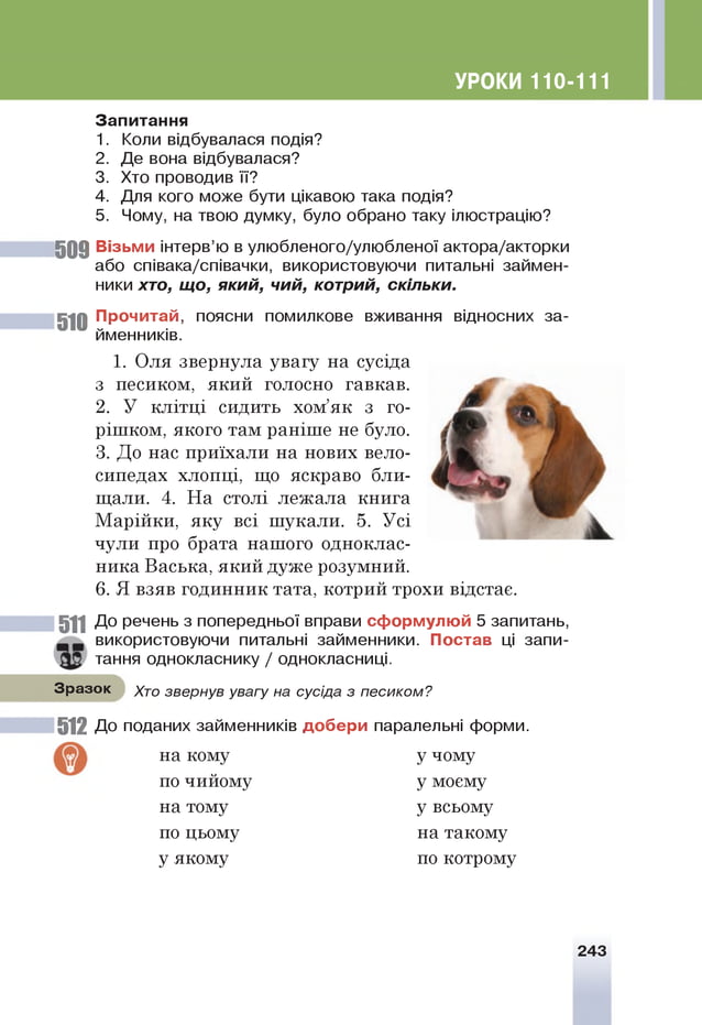 УРОКИ 110-111
З ап и тан н я
1. Коли відбувалася подія?
2. Де вона відбувалася?
3. Хто проводив її?
4. Для кого може бути цікавою така подія?
5. Чому, на твою думку, було обрано таку ілюстрацію?
5 0 9 Візьм и інтерв’ю в улюбленого/улюбленої актора/акторки
або співака/співачки, використовуючи питальні займен­
ники хто, що, який, чий, котрий, скільки.
510 їр о ч и т а й , поясни помилкове вживання відносних за­
йменників.
1. Оля звернула увагу на сусіда
з песиком, який голосно гавкав.
2. У клітці сидить хом’як з го­
рішком, якого там раніше не було.
3. До нас приїхали на нових вело­
сипедах хлопці, що яскраво бли­
щали. 4. На столі лежала книга
Марійки, яку всі шукали. 5. Усі
чули про брата нашого одноклас­
ника Васька, який дуже розумний.
6. Я взяв годинник тата, котрий трохи відстає.
511 До речень з попередньої вправи сф орм ул ю й 5 запитань,
використовуючи питальні займенники. П остав ц
і запи­
тання однокласнику / однокласниці.
Зразок Хто звернув увагу на сусіда з песиком?
512 До поданих займенників д о б е р и паралельні форми.
на кому
по чийому
на тому
по цьому
у якому
у чому
у моєму
у всьому
на такому
по котрому
243
 