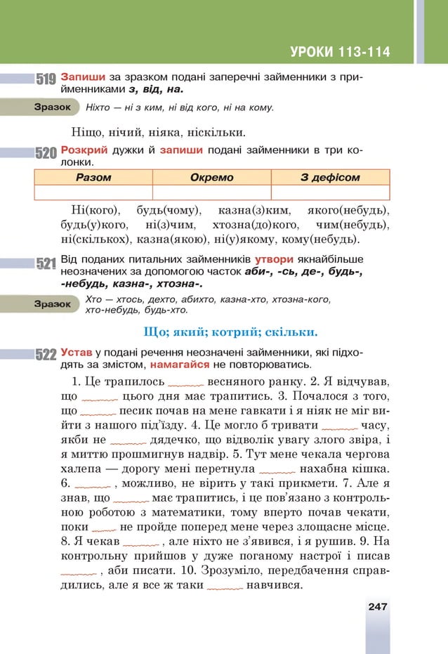 УРОКИ 113-114
5 1 9 З а п и ш и за зразком подані заперечні займенники з при­
йменниками з, від, на.
Зразок Ніхто — ні з ким, ні від кого, ні на кому.
Ніщо, нічий, ніяка, ніскільки.
5 2 0 Р о зкр и й дужки й за п и ш и подані займенники в три ко­
лонки.
Разом Окремо 3 деф ісом
Ні(кого), будь(чому), казна(з)ким, якого(небудь),
будь(у)кого, ні(з)чим, хтозна(до)кого, чим(небудь),
ні(скількох), казна(якою), ні(у)якому, кому(небудь).
5 2 1 Від поданих питальних займенників утвори якнайбільше
неозначених за допомогою часток аби-, -сь, де-, будь-,
-небудь, казна-, хтозна-.
З з Хто — хтось, дехто, абихто, казна-хто, хтозна-кого,
р хто-небудь, будь-хто.
Щ о; який; к отр и й ; скільки.
522 У став у подані речення неозначені займенники, які підхо­
дять за змістом, н ам а гай с я не повторюватись.
1. Це трапилось весняного ранку. 2. Я відчував,
щ о цього дня мас трапитись. 3. Почалося з того,
щ о песик почав на мене гавкати і я ніяк не міг ви­
йти з нашого під’їзду. 4. Це могло б тривати часу,
якби н е дядечко, що відволік увагу злого звіра, і
я миттю прошмигнув надвір. 5. Тут мене чекала чергова
халепа — дорогу мені и ер етн у л а „ нахабна кішка.
6 . можливо, не вірить у такі прикмети. 7. Але я
знав, щ о мас трапитись, і це пов’язано з контроль­
ною роботою з математики, тому вперто почав чекати,
поки не пройде поперед мене через злощасне місце.
8. Я чекав але ніхто не з’явився, і я рушив. 9. На
контрольну прийшов у дуже поганому настрої і писав
аби писати. 10. Зрозуміло, передбачення справ­
дились, але я все ж таки навчився.
247
 