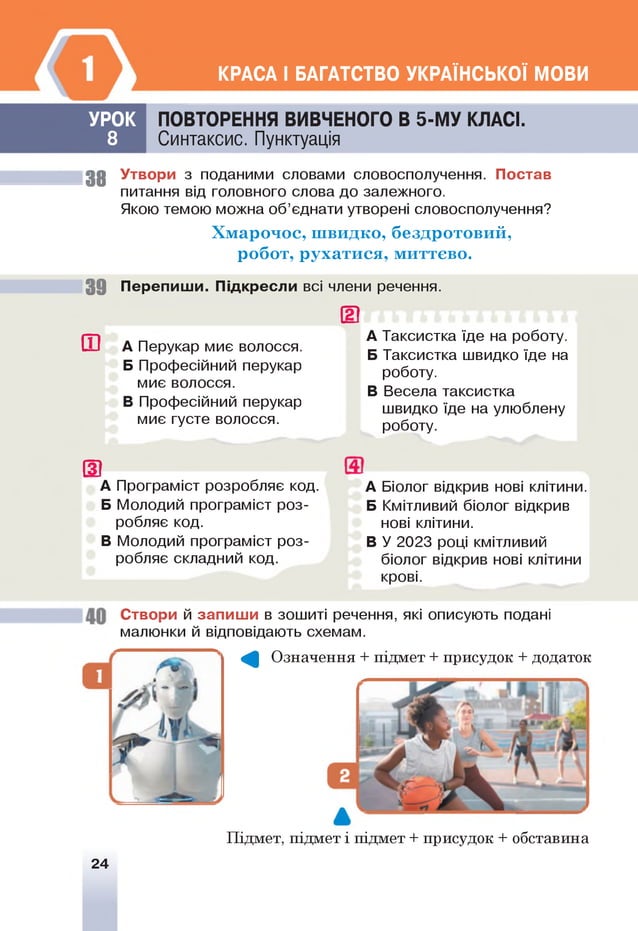 КРАСА І БАГАТСТВО УКРАЇНСЬКОЇ МОВИ
УРОК
8
ПОВТОРЕННЯ ВИВЧЕНОГО В 5-М У КЛАСІ.
Синтаксис. Пунктуація
Постав
38 Утвори з поданими словами словосполучення.
питання від головного слова до залежного.
Якою темою можна об’єднати утворені словосполучення?
Х м а р оч ос, ш видко, безд р отови й ,
р обот, р ухати ся, м иттєво.
3 9 Перепиши. Підкресли всі члени речення.
ш А Перукар миє волосся.
Б Професійний перукар
миє волосся.
В Професійний перукар
миє густе волосся.
шА Таксистка їде на роботу.
Б Таксистка швидко їде на
роботу.
В Весела таксистка
швидко їде на улюблену
роботу.
(3
А Програм іст розробляє код.
Б Молодий програміст роз­
робляє код.
В Молодий програміст роз-
ізобляє складний! код.
А Біолог відкрив нові клітини.
Б Кмітливий біолог відкрив
нові клітини.
В У 2023 році кмітливий
біолог відкрив нові клітини
крові.
Створи й запиш и в зошиті речення, які описують подані
малюнки й відповідають схемам.
^ Означення + підмет + присудок + додаток
Підмет, підмет і підмет + присудок + обставина
24
 