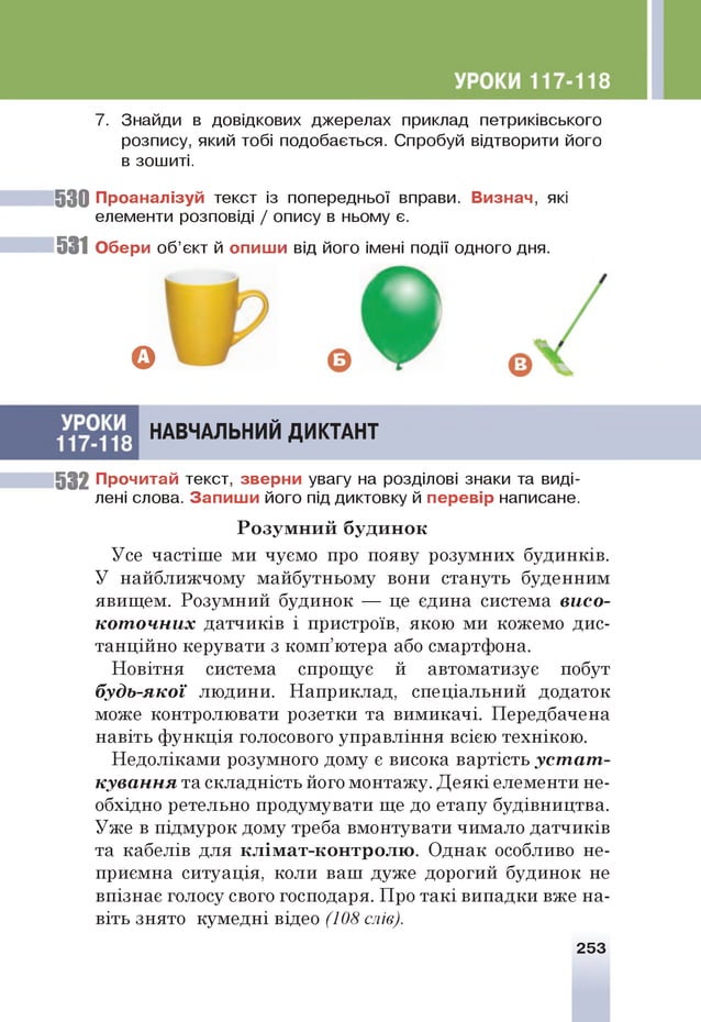 7. Знайди в довідкових джерелах приклад петриківського
розпису, який тобі подобається. Спробуй відтворити його
в зошиті.
53 0 П р о ан ал ізуй текст із попередньої вправи. В и зн а ч , які
елементи розповіді / опису в ньому є.
531 О бери об’єкт й о п и ш и від його імені події одного дня.
53 2 П рочитай текст, зв ер н и увагу на розділові знаки та виді­
лені слова. З а п и ш и його під диктовку й п ер ев ір написане.
Усе частіше ми чуємо про появу розумних будинків.
У найближчому майбутньому вони стануть буденним
явищем. Розумний будинок — це єдина система висо­
коточних датчиків і пристроїв, якою ми кожемо дис­
танційно керувати з комп’ютера або смартфона.
Новітня система спрощує й автоматизує побут
будь-якої людини. Наприклад, спеціальний додаток
може контролювати розетки та вимикачі. Передбачена
навіть функція голосового управління всією технікою.
Недоліками розумного дому є висока вартість устат­
кування та складність його монтажу. Деякі елементи не­
обхідно ретельно продумувати ще до етапу будівництва.
Уже в підмурок дому треба вмонтувати чимало датчиків
та кабелів для клім ат-кон трол ю . Однак особливо не­
приємна ситуація, коли ваш дуже дорогий будинок не
впізнає голосу свого господаря. Про такі випадки вже на­
віть знято кумедні відео (108 слів).
З
НАВЧАЛЬНИЙ ДИКТАНТ
Р озум н и й буди н ок
253
 