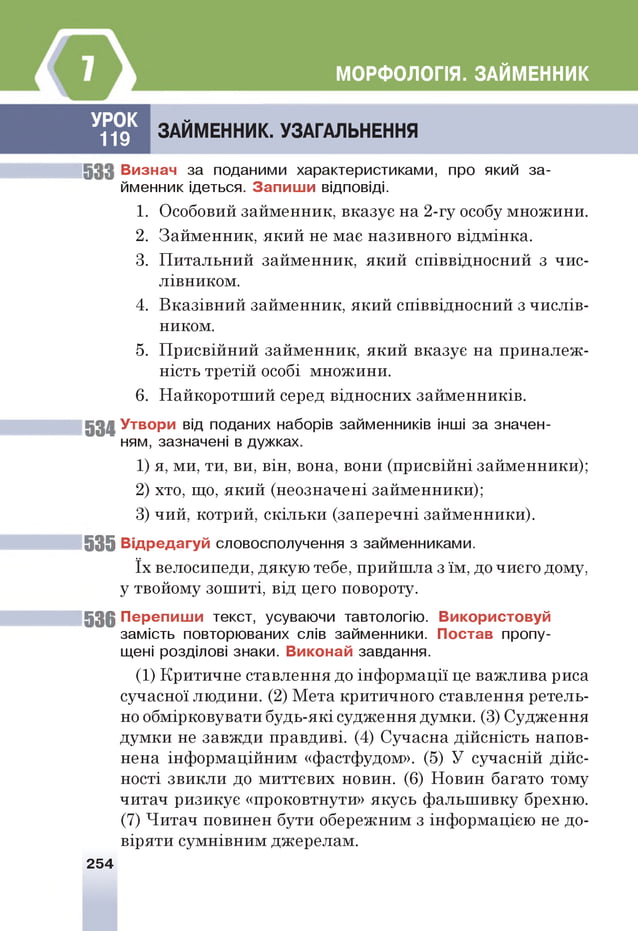 МОРФОЛОГІЯ. ЗАЙМЕННИК
УРОК
119
ЗАЙМЕННИК. УЗАГАЛЬНЕННЯ
5 3 3 В изнач за поданими характеристиками, про який за­
йменник ідеться. З а п и ш и відповіді.
1. Особовий займенник, вказує на 2-гу особу множини.
2. Займенник, який не має називного відмінка.
3. Питальний займенник, який співвідносний з чис­
лівником.
4. Вказівний займенник, який співвідносний з числів­
ником.
5. Присвійний займенник, який вказує на приналеж­
ність третій особі множини.
6. Найкоротший серед відносних займенників.
53 4 У твори від поданих наборів займенників інш
і за значен­
ням, зазначені в дужках.
1) я, ми, ти, ви, він, вона, вони (присвійні займенники);
2) хто, що, який (неозначені займенники);
3) чий, котрий, скільки (заперечні займенники).
5 3 5 В ід р ед агуй словосполучення з займенниками.
їх велосипеди, дякую тебе, прийшла з їм, до чиєго дому,
у твойому зошиті, від цего повороту.
5 3 6 П ер е п и ш и текст, усуваючи тавтологію. В икористовуй
замість повторюваних слів займенники. П остав пропу­
щені розділові знаки. В иконай завдання.
(1) Критичне ставлення до інформації це важлива риса
сучасної людини. (2) Мета критичного ставлення ретель­
но обмірковувати будь-які судження думки. (3) Судження
думки не завжди правдиві. (4) Сучасна дійсність напов­
нена інформаційним «фастфудом». (5) У сучасній дійс­
ності звикли до миттєвих новин. (6) Новин багато тому
читач ризикує «проковтнути» якусь фальшивку брехню.
(7) Читач повинен бути обережним з інформацією не до­
віряти сумнівним джерелам.
254
 