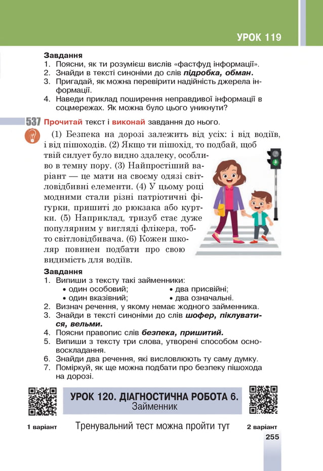 УРОК 119
З авд ання
1. Поясни, як ти розумієш вислів «фастфуд інформації».
2. Знайди в тексті синоніми до слів підробка, обман.
3. Пригадай, як можна перевірити надійність джерела ін­
формації.
4. Наведи приклад поширення неправдивої інформації в
соцмережах. Як можна було цього уникнути?
537 П рочитай текст і в иконай завдання до нього.
^ (1) Безпека на дорозі залежить від усіх: і від водіїв,
і від пішоходів. (2) Якщо ти пішохід, то подбай, щоб
твій силует було видно здалеку, особли­
во в темну пору. (3) Найпростіший ва­
ріант — це мати на своєму одязі світ-
ловідбивні елементи. (4) У цьому році
модними стали різні патріотичні фі­
гурки, пришиті до рюкзака або курт­
ки. (5) Наприклад, тризуб стає дуже
популярним у вигляді флікера, тоб­
то світловідбивача. (6) Кожен шко­
ляр повинен подбати про свою
видимість для водіїв.
З авд ання
1.
2.
3.
4.
5.
6.
7.
Випиши з тексту такі займенники:
• один особовий; •два присвійні;
• один вказівний; •два означальні.
Визнач речення, у якому немає жодного займенника.
Знайди в тексті синоніми до слів шофер, піклувати­
ся, вельми.
Поясни правопис слів безпека, пришитий.
Випиши з тексту три слова, утворені способом осно-
воскладання.
Знайди два речення, які висловлюють ту саму думку.
Поміркуй, як ще можна подбати про безпеку пішохода
на дорозі.
УРО К 120. ДІАГНОСТИЧНА РОБОТА 6.
Займенник
1 варіант Тренувальний тест можна пройти тут 2 варіант
255
 