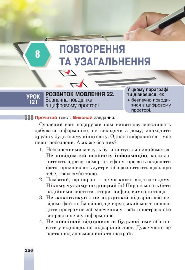 ПОВТОРЕННЯ
ТА УЗАГАЛЬНЕННЯ
УРОК
121
РОЗВИТОК МОВЛЕННЯ 22.
Безпечна поведінка
в цифровому просторі
У цьому параграфі
ти дізнаєшся, як
• безпечно поводи­
тися в цифровому
просторі.
5 3 8 П рочитай текст. В иконай завдання.
Сучасний світ подарував нам виняткову можливість
добувати інформацію, не виходячи з дому, знаходити
друзів у будь-якому кінці світу. Однак цифровий світ мас
певні небезпеки. А як же без них?
1. Небезпечними можуть бути віртуальні знайомства.
Не п овідом л яй о со б и ст у ін ф ор м ац ію , коли за­
питують адресу, номер телефону, просять надіслати
фото, призначають зустріч або розпитують щось про
тебе, твою сім’ю тощо.
2. Пам’ятай, що паролі —це як ключі від твого дому.
Н іком у ч уж ом у не довір я й їх! Паролі мають бути
надійними: містити літери, цифри, символи тощо.
3. Не завантаж уй і не відкривай підозрілі або не­
відомі файли. Імовірно, це вірус, який може пошко­
дити програмне забезпечення у твоїх пристроях або
викрасти певну інформацію.
4. Не п осп іш ай відправляти будь-які см с або пи­
сати у відповідь на підозрілий лист. Дуже часто це
пастка від зловмисників та шахраїв.
256
 
