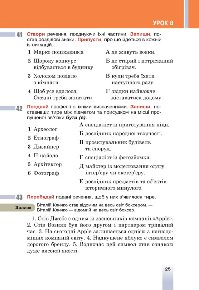 Створи речення, поєднуючи їхні частини. Запиш и, по­
став розділові знаки. Припусти, про що йдеться в кожній
із ситуацій.
1 Марко поцікавився
2 Щороку конкурс
відбувається в будинку
3 Холодом повіяло
з кімнати
4 Щоб усе вдалося,
Оксані треба запитати
А де живуть вовки.
ТП о • • о
Б де старии і потрісканий
обігрівач.
В куди треба їхати
наступного разу.
Г звідки найважче
діставатися додому.
42
Поєднай професії з їхніми визначеннями. Запиш и, по­
ставивши тире між підметом та присудком на місці про­
пущеної зв’язки бути (є).
А спеціаліст із приготування піци.
Б дослідник народної творчості.
В проектувальник будівель
та споруд.
Г спеціаліст із фотозйомки.
Д майстер із моделювання одягу,
інтер’єру чи екстер’єру.
Е дослідник предметів та об’єктів
історичного минулого.
Перебудуй подані речення, щоб у них з ’явилося тире.
1 Археолог
2 Етнограф
3 Дизайнер
4 Піцайоло
5 Архітектор
6 Фотограф
Зразок
Віталій Кличко став відомим на весь світ боксером.
Віталій Кличко — відомий на весь світ боксер.
1. Стів Джобс є одним із засновників компанії «Арріе».
2. Стів Возняк був його другом і партнером тривалий
час. 3. На сьогодні Арріе залишається однією з найвідо-
міших компаній світу. 4. Надкушене яблуко є символом
дорогого бренду. 5. Водночас цей символ став ознакою
дуже високої якості.
25
 