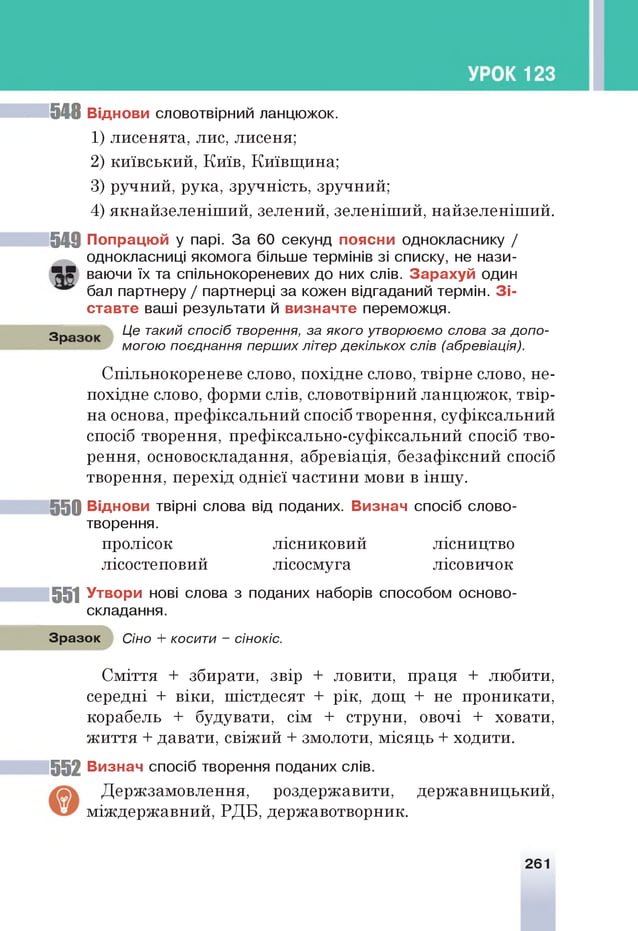 548 Віднови словотвірний ланцюжок.
1) лисенята, лис, лисеня;
2) київський, Київ, Київщина;
3) ручний, рука, зручність, зручний;
4) якнайзеленіший, зелений, зеленіший, найзеленіший.
5 4 9 П опрацю й у парі. За 60 секунд поясни однокласнику /
однокласниці якомога більше термінів зі списку, не нази-
418? ваючи їх та спільнокореневих до них слів. З а р ах у й один
бал партнеру / партнерці за кожен відгаданий термін. З і­
с тав те ваші результати й в и зн ачте переможця.
З р Це такий спосіб творення, за якого утворюємо слова за допо-
р могою поєднання перших літер декількох слів (абревіація).
Спільнокореневе слово, похідне слово, твірне слово, не­
похідне слово, форми слів, словотвірний ланцюжок, твір­
на основа, префіксальний спосіб творення, суфіксальний
спосіб творення, префіксально-суфіксальний спосіб тво­
рення, основоскладання, абревіація, безафіксний спосіб
творення, перехід однієї частини мови в іншу.
5 5 0 Віднови твірні слова від поданих. В изнач спосіб слово­
творення.
пролісок лісниковий лісництво
лісостеповий лісосмуга лісовичок
551 У твори нові слова з поданих наборів способом осново­
складання.
Зразок Сіно + косити - сінокіс.
Сміття + збирати, звір + ловити, праця + любити,
середні + віки, шістдесят + рік, дощ + не проникати,
корабель + будувати, сім + струни, овочі + ховати,
життя + давати, свіжий + змолоти, місяць + ходити.
552 В изнач спосіб творення поданих слів.
Держзамовлення, роздержавити, державницький,
міждержавний, РДБ, державотворник.
261
 