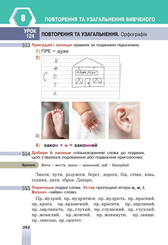 ПОВТОРЕННЯ ТА УЗАГАЛЬНЕННЯ ВИВЧЕНОГО
УРОК
124 ПОВТОРЕННЯ ТА УЗАГАЛЬНЕННЯ. Орфографія
55 3 П р и гад ай і за п и ш и правила за поданими підказками.
1) ПРЕ = дуже
2)
за ко н + н = за ко нним
554 Д о б е р и й за п и ш и спільнокореневі слова до поданих,
щоб з’явилося подовження або подвоєння приголосних.
Зразок Жити - життя, закон - законний, зуб - беззубий.
Знати, чути, розуміти, берег, дорога, бік, стіна, кінь,
година, дати, зброя, Дніпро.
55 5 П ер е п и ш и подані слова. У став пропущені літери е, и, і.
В изнач «зайве» слово.
Пр..мудрий, примудритися, премудрість, пр..красний,
пр..краса, прикрашений, пр..красити, презирливий,
презирливість, пр..глухий, приглушений, пр..глухлий,
пр..жовклий, пр..жовтий, пр..жовкнути, пр..звище,
пр..звисько, пр..оритет.
262
 